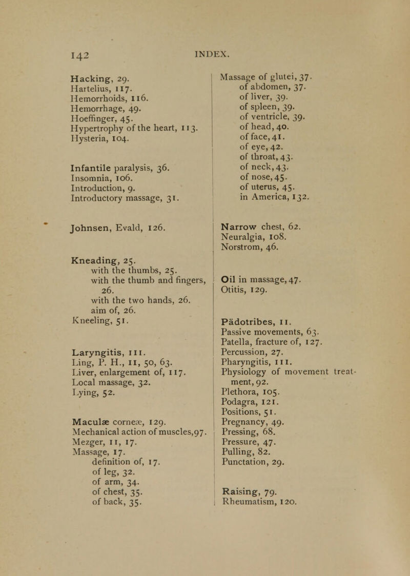 142 Hacking, 29. Hartelius, 117. Hemorrhoids, 116. Hemorrhage, 49. Hoeffinger, 45. Hypertrophy of the heart, 113. 1 lysteria, 104. Infantile paralysis, 36. Insomnia, 106. Introduction, 9. Introductory massage, 31. Johnsen, Evald, 126. Kneading, 25. with the thumbs, 25. with the thumb and fingers, 26. with the two hands, 26. aim of, 26. Kneeling, 51. Laryngitis, III. Ling, P. H., 11, 50, 63. Liver, enlargement of, 117. Local massage, 32. Lying, 52. Maculae corneae, 129. Mechanical action of muscles,97. Mezger, II, 17. Massage, 17. definition of, 17. of leg, 32. of arm, 34. of chest, 35. of back, 35. Massage of glutei, 37. of abdomen, 37. of liver, 39. of spleen, 39. of ventricle, 39. of head,40. of face, 41. of eye, 42. of throat, 43. of neck,43. of nose, 45. of uterus, 45. in America, 132. Narrow chest, 62. Neuralgia, 108. Norstrom, 46. Oil in massage,47. Otitis, 129. Padotribes, II. Passive movements, 63. Patella, fracture of, 127. Percussion, 27. Pharyngitis, III. Physiology of movement treat- ment, 92. Plethora, 105. Podagra, 121. Positions, 51. Pregnancy, 49. Pressing, 68. Pressure, 47. Pulling, 82. Punctation, 29. Raising, 79. 1 Rheumatism, 120.