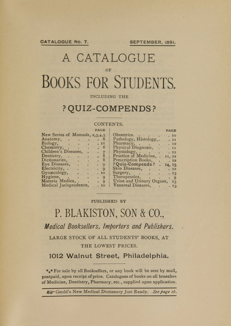 A CATALOGUE OF Books for Students. INCLUDING THE ? QUIZ-COMPENDS ? CONTENTS. PAGE New Series of Manuals, 2,3,4,5 Anatomy, . . . 6 Biology, . . . .11 Chemistry, . . . 6 Children's Diseases, . . 7 Dentistry 8 Dictionaries, . . .8 Eye Diseases, . . .9 Electricity, . ... 9 Gynaecology, . . .10 Hygiene, .... 9 Materia Medica, . . .9 Medical Jurisprudence, . 10 PAGE Obstetrics 10 Pathology, Histology,. . 11 Pharmacy, . . . .12 Physical Diagnosis, . . 11 Physiology, . . . .11 Practice of Medicine, . 11, 12 Prescription Books, . . 12 ? Quiz-Compends ? . 14,15 Skin Diseases, . . .12 Surgery, . . . .13. Therapeutics, . . .9 Urine and Urinary Organs, 13 Venereal Diseases, . . 13. PUBLISHED BY P. BLAKISTON, SON & CO., Medical Booksellers, Importers and Publishers. LARGE STOCK OF ALL STUDENTS' BOOKS, AT THE LOWEST PRICES. 1012 Walnut Street, Philadelphia. *** For sale by all Booksellers, or any book will be sent by mail, postpaid, upon receipt of price. Catalogues of books on all branches of Medicine, Dentistry, Pharmacy, etc., supplied upon application. jgEg- Gould's New Medical Dictionary Just Ready. See page lb.