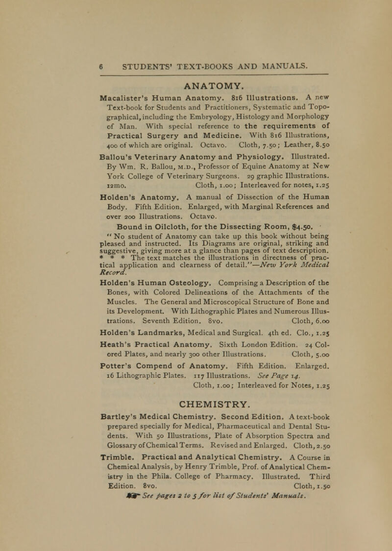 ANATOMY. Macalister's Human Anatomy. 816 Illustrations. A new Text-book for Students and Practitioners, Systematic and Topo- graphical, including the Embryology, Histology and Morphology of Man. With special reference to the requirements of Practical Surgery and Medicine. With 816 Illustrations, 400 of which are original. Octavo. Cloth, 7.50; Leather, 8.50 Ballou's Veterinary Anatomy and Physiology. Illustrated. By Wm. R. Ballou, m.d., Professor of Equine Anatomy at New York College of Veterinary Surgeons. 29 graphic Illustrations. i2mo. Cloth, 1.00; Interleaved for notes, 1.25 Holden's Anatomy. A manual of Dissection of the Human Body. Fifth Edition. Enlarged, with Marginal References and over 200 Illustrations. Octavo. Bound in Oilcloth, for the Dissecting Room, $4.50. •  No student of Anatomy can take up this book without being pleased and instructed. Its Diagrams are original, striking and suggestive, giving more at a glance than pages of text description. * * * The text matches the illustrations in directness of prac- tical application and clearness of detail.—New York Medical Record. Holden's Human Osteology. Comprising a Description of the Bones, with Colored Delineations of the Attachments of the Muscles. The General and Microscopical Structure of Bone and its Development. With Lithographic Plates and Numerous Illus- trations. Seventh Edition. 8vo. Cloth, 6.00 Holden's Landmarks, Medical and Surgical. 4th ed. Clo., 1.25 Heath's Practical Anatomy. Sixth London Edition. 24 Col- ored Plates, and nearly 300 other Illustrations. Cloth, 5.00 Potter's Compend of Anatomy. Fifth Edition. Enlarged. 16 Lithographic Plates. 117 Illustrations. See Page 14. Cloth, 1.00; Interleaved for Notes, 1.25 CHEMISTRY. Bartley's Medical Chemistry. Second Edition. A text-book prepared specially for Medical, Pharmaceutical and Dental Stu- dents. With 50 Illustrations, Plate of Absorption Spectra and Glossary of Chemical Terms. Revised and Enlarged. Cloth, 2.50 Trimble. Practical and Analytical Chemistry. A Course in Chemical Analysis, by Henry Trimble, Prof, of Analytical Chem- istry in the Phila. College of Pharmacy. Illustrated. Third Edition. 8vo. Cloth, 1.50 See paget 3 to j for list 0/Students' Manuals.