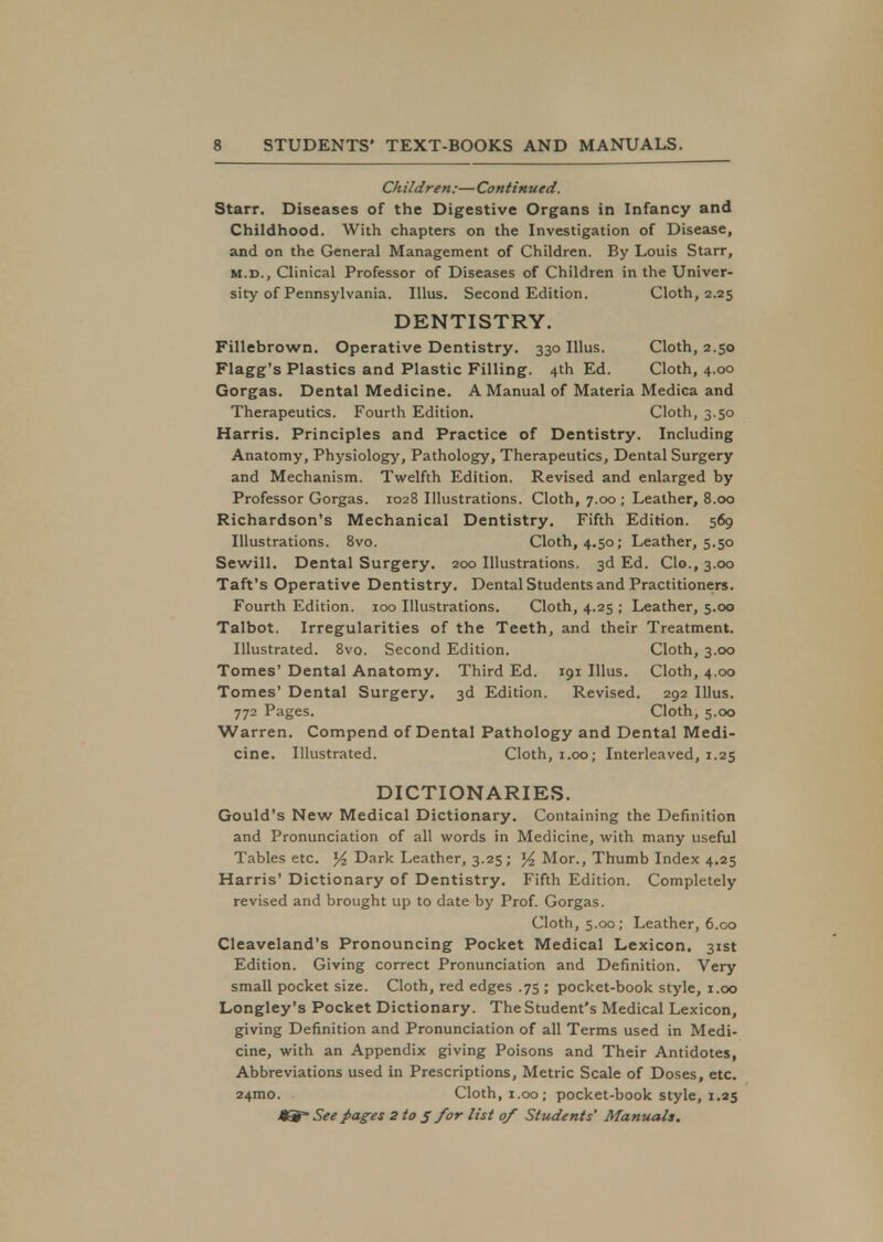 Children:—Continued. Starr. Diseases of the Digestive Organs in Infancy and Childhood. With chapters on the Investigation of Disease, and on the General Management of Children. By Louis Starr, m.d., Clinical Professor of Diseases of Children in the Univer- sity of Pennsylvania. Illus. Second Edition. Cloth, 2.25 DENTISTRY. Fillebrown. Operative Dentistry. 330 Illus. Cloth, 2.50 Flagg's Plastics and Plastic Filling. 4th Ed. Cloth, 4.00 Gorgas. Dental Medicine. A Manual of Materia Medica and Therapeutics. Fourth Edition. Cloth, 3.50 Harris. Principles and Practice of Dentistry. Including Anatomy, Physiology, Pathology, Therapeutics, Dental Surgery and Mechanism. Twelfth Edition. Revised and enlarged by Professor Gorgas. 1028 Illustrations. Cloth, 7.00; Leather, 8.00 Richardson's Mechanical Dentistry. Fifth Edition. 569 Illustrations. 8vo. Cloth, 4.50; Leather, 5.50 Sewill. Dental Surgery. 200 Illustrations. 3d Ed. Go., 3.00 Taft's Operative Dentistry. Dental Students and Practitioners. Fourth Edition. 100 Illustrations. Cloth, 4.25 ; Leather, 5.00 Talbot. Irregularities of the Teeth, and their Treatment. Illustrated. 8vo. Second Edition. Cloth, 3.00 Tomes' Dental Anatomy. Third Ed. 191 Illus. Cloth, 4.00 Tomes' Dental Surgery. 3d Edition. Revised. 292 Illus. 772 Pages. Cloth, 5.00 Warren. Compend of Dental Pathology and Dental Medi- cine. Illustrated. Cloth, 1.00; Interleaved, 1.25 DICTIONARIES. Gould's New Medical Dictionary. Containing the Definition and Pronunciation of all words in Medicine, with many useful Tables etc. % Dark Leather, 3.25; % Mor., Thumb Index 4.25 Harris' Dictionary of Dentistry. Fifth Edition. Completely revised and brought up to date by Prof. Gorgas. Cloth, 5.00; Leather, 6.00 Cleaveland's Pronouncing Pocket Medical Lexicon. 31st Edition. Giving correct Pronunciation and Definition. Very small pocket size. Cloth, red edges .75 ; pocket-book style, 1.00 Longley's Pocket Dictionary. The Student's Medical Lexicon, giving Definition and Pronunciation of all Terms used in Medi- cine, with an Appendix giving Poisons and Their Antidotes, Abbreviations used in Prescriptions, Metric Scale of Doses, etc. 24mo. Cloth, 1.00; pocket-book style, 1.25