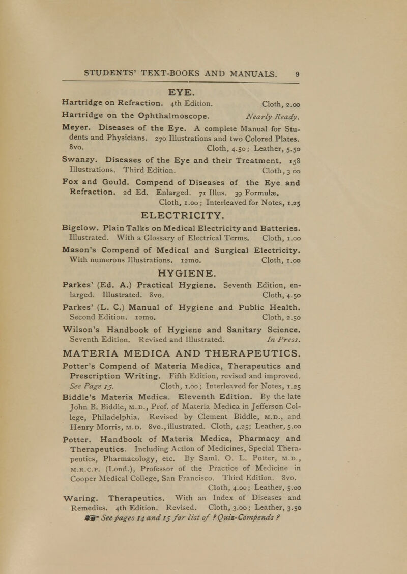 EYE. Hartridge on Refraction. 4th Edition. Cloth, 2.00 Hartridge on the Ophthalmoscope. Nearly Ready. Meyer. Diseases of the Eye. A complete Manual for Stu- dents and Physicians. 270 Illustrations and two Colored Plates. 8v°- Cloth, 4.50; Leather, 5.50 Swanzy. Diseases of the Eye and their Treatment. 158 Illustrat ions. Third Edition. Cloth, 3 00 Fox and Gould. Compend of Diseases of the Eye and Refraction. 2d Ed. Enlarged. 71 Illus. 39 Formulae. Cloth, 1.00 ; Interleaved for Notes, 1.25 ELECTRICITY. Bigelow. Plain Talks on Medical Electricity and Batteries. Illustrated. With a Glossary of Electrical Terms. Cloth, 1.00 Mason's Compend of Medical and Surgical Electricity. With numerous Illustrations. 121110. Cloth, 1.00 HYGIENE. Parkes' (Ed. A.) Practical Hygiene. Seventh Edition, en- larged. Illustrated. 8vo. Cloth, 4.50 Parkes' (L. C.) Manual of Hygiene and Public Health. Second Edition. i2mo. Cloth, 2.50 Wilson's Handbook of Hygiene and Sanitary Science. Seventh Edition. Revised and Illustrated. hi Press. MATERIA MEDICA AND THERAPEUTICS. Potter's Compend of Materia Medica, Therapeutics and Prescription Writing. Fifth Edition, revised and improved. See Page 13. Cloth, 1.00; Interleaved for Notes, 1.25 Biddle's Materia Medica. Eleventh Edition. By the late John B. Biddle, m.d., Prof, of Materia Medica in Jefferson Col- lege, Philadelphia. Revised by Clement Biddle, m.d., and Henry Morris, m.d. 8vo., illustrated. Cloth, 4.25; Leather, 5.00 Potter. Handbook of Materia Medica, Pharmacy and Therapeutics. Including Action of Medicines, Special Thera- peutics, Pharmacology, etc. By Saml. O. L. Potter, m.d., m.r.c.p. (Lond.), Professor of the Practice of Medicine in Cooper Medical College, San Francisco. Third Edition. 8vo. Cloth, 4.00; Leather, 5.00 Waring. Therapeutics. With an Index of Diseases and Remedies. 4th Edition. Revised. Cloth, 3.00; Leather, 3.50