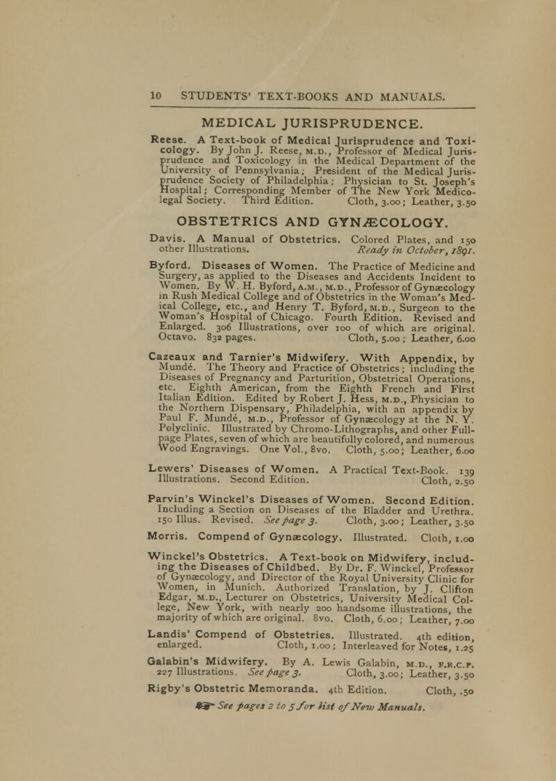 MEDICAL JURISPRUDENCE. Reese. A Text-book of Medical Jurisprudence and Toxi- cology. By John J. Reese, m.d., Professor of Medical Juris- prudence and Toxicology in the Medical Department of the University of Pennsylvania; President of the Medical Juris- prudence Society of Philadelphia; Physician to St. Joseph's Hospital; Corresponding Member of The New York Medico- legal Society. Third Edition. Cloth, 3.00; Leather, 3.50 OBSTETRICS AND GYNAECOLOGY. Davis. A Manual of Obstetrics. Colored Plates, and 150 other Illustrations. Ready in October, i8qi. Byford. Diseases of Women. The Practice of Medicine and Surgery, as applied to the Diseases and Accidents Incident to Women. By W. H. Byford, a .m.,m.d., Professor of Gynaecology in Rush Medical College and of Obstetrics in the Woman's Med- ical College, etc., and Henry T. Byford, m.d., Surgeon to the Woman's Hospital of Chicago. Fourth Edition. Revised and Enlarged. 306 Illustrations, over 100 of which are original. Octavo. 832 pages. Cloth, 5.00 ; Leather, 6.00 Cazeaux and Tarnier's Midwifery. With Appendix, by Munde. The Theory and Practice of Obstetrics ; including the Diseases of Pregnancy and Parturition, Obstetrical Operations, etc. Eighth American, from the Eighth French and First Itali an Edition. Edited by Robert J. Hess, m.d., Physician to the Northern Dispensary, Philadelphia, with an appendix by Paul F. Munde, m.d., Professor of Gynaecology at the N. Y. Polyclinic. Illustrated by Chromo-Lithographs, and other Full- page Plates, seven of which are beautifully colored, and numerous Wood Engravings. One Vol., 8vo. Cloth, 5.00; Leather, 6.00 Lewers' Diseases of Women. A Practical Text-Book. 139 Illustrations. Second Edition. Cloth, 2.50 Parvin's Winckel's Diseases of Women. Second Edition. Including a Section on Diseases of the Bladder and Urethra. 150 Illus. Revised. See page 3. Cloth, 3.00; Leather, 3.50 Morris. Compend of Gynaecology. Illustrated. Cloth, 1.00 Winckel's Obstetrics. A Text-book on Midwifery, includ- ing the Diseases of Childbed. By Dr. F. Winckel, Professor of Gynaecology, and Director of the Royal University Clinic for Women, in Munich. Authorized Translation, by J. Clifton Edgar, m.d., Lecturer on Obstetrics, University Medical Col- lege, New York, with nearly 200 handsome illustrations, the majority of which are original. 8vo. Cloth, 6.00 ; Leather, 7.00 Landis' Compend of Obstetrics. Illustrated. 4th edition, enlarged. Cloth, 1.00; Interleaved for Notes, 1.25 Galabin's Midwifery. By A. Lewis Galabin, m.d., p.r.c.p. 227 Illustrations. See page 3. Cloth, 3.00; Leather, 3.50 Rigby's Obstetric Memoranda. 4th Edition. Cloth, .50