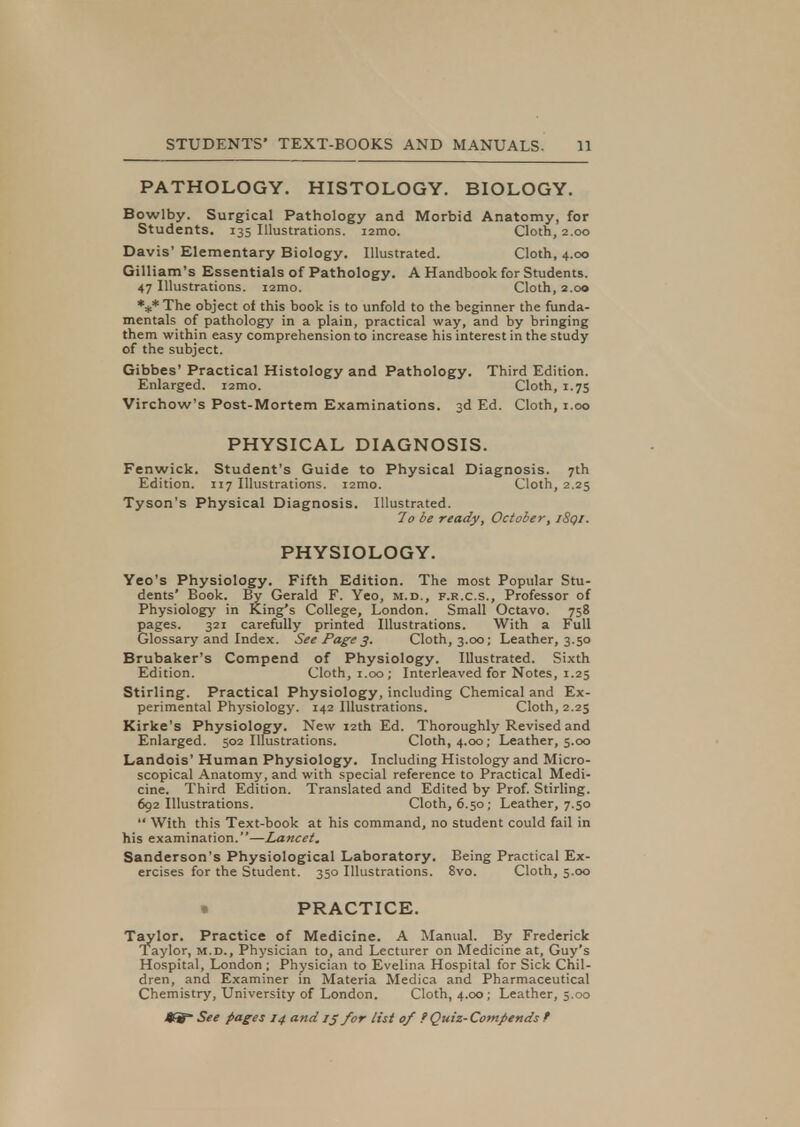 PATHOLOGY. HISTOLOGY. BIOLOGY. Bowlby. Surgical Pathology and Morbid Anatomy, for Students. 135 Illustrations. i2mo. Cloth, 2.00 Davis' Elementary Biology. Illustrated. Cloth, 4.00 Gilliam's Essentials of Pathology. A Handbook for Students. 47 Illustrations. i2mo. Cloth, 2.00 *** The object of this book is to unfold to the beginner the funda- mentals of pathology in a plain, practical way, and by bringing them within easy comprehension to increase his interest in the study of the subject. Gibbes' Practical Histology and Pathology. Third Edition. Enlarged. i2mo. Cloth, 1.75 Virchow's Post-Mortem Examinations. 3d Ed. Cloth, 1.00 PHYSICAL DIAGNOSIS. Fenwick. Student's Guide to Physical Diagnosis. 7th Edition. 117 Illustrations. i2mo. Cloth, 2.25 Tyson's Physical Diagnosis. Illustrated. 7o be ready, October, i8qi. PHYSIOLOGY. Yeo's Physiology. Fifth Edition. The most Popular Stu- dents' Book. By Gerald F. Yeo, m.d., f.r.c.s., Professor of Physiology in King's College, London. Small Octavo. 758 pages. 321 carefully printed Illustrations. With a Full Glossary and Index. See Page3. Cloth, 3.00; Leather, 3.50 Brubaker's Compend of Physiology. Illustrated. Sixth Edition. Cloth, 1.00; Interleaved for Notes, 1.25 Stirling. Practical Physiology, including Chemical and Ex- perimental Physiology. 142 Illustrations. Cloth, 2.25 Kirke's Physiology. New 12th Ed. Thoroughly Revised and Enlarged. 502 Illustrations. Cloth, 4.00; Leather, 5.00 Landois' Human Physiology. Including Histology and Micro- scopical Anatomy, and with special reference to Practical Medi- cine. Third Edition. Translated and Edited by Prof. Stirling. 692 Illustrations. Cloth, 6.50; Leather, 7.50  With this Text-book at his command, no student could fail in his examination.—Lancet. Sanderson's Physiological Laboratory. Being Practical Ex- ercises for the Student. 350 Illustrations. 8vo. Cloth, 5.00 » PRACTICE. Taylor. Practice of Medicine. A Manual. By Frederick Taylor, m.d., Physician to, and Lecturer on Medicine at, Guy's Hospital, London ; Physician to Evelina Hospital for Sick Chil- dren, and Examiner in Materia Medica and Pharmaceutical Chemistry, University of London. Cloth, 4.00; Leather, 5.00