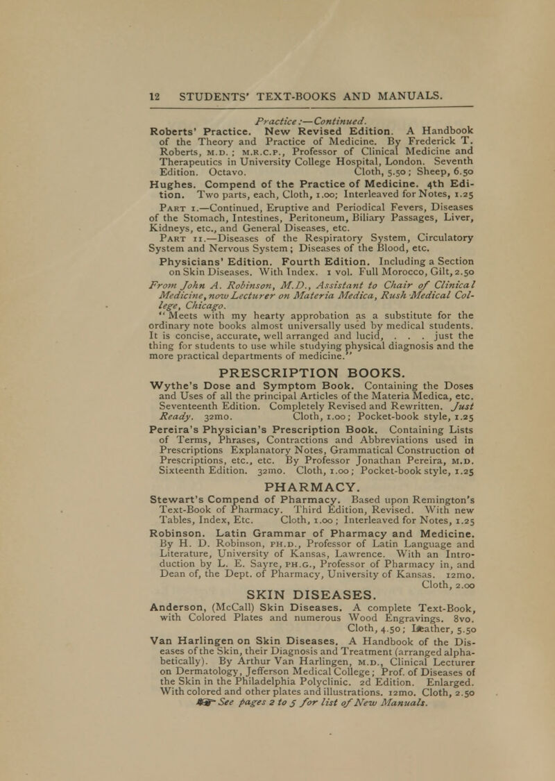 Practice :—Continued. Roberts' Practice. New Revised Edition. A Handbook of the Theory and Practice of Medicine. By Frederick T. Roberts, m.d. ; m.r.c.p., Professor of Clinical Medicine and Therapeutics in University College Hospital, London. Seventh Edition. Octavo. Cloth, 5.50 ; Sheep, 6.50 Hughes. Compend of the Practice of Medicine. 4th Edi- tion. Two parts, each, Cloth, 1.00; Interleaved for Notes, 1.25 Part i.—Continued, Eruptive and Periodical Fevers, Diseases of the Stomach, Intestines, Peritoneum, Biliary Passages, Liver, Kidneys, etc., and General Diseases, etc. Part ii.—Diseases of the Respiratory System, Circulatory System and Nervous System; Diseases of the Blood, etc. Physicians'Edition. Fourth Edition. Including a Section on Skin Diseases. With Index. 1 vol. Full Morocco, Gilt, 2.50 From John A. Robinson, M.D., Assistant to Chair 0/ Clinical Medicine, now Lecturer on Materia Medica, Rush Medical Col- lege, Chicago.  Meets with my hearty approbation as a substitute for the ordinary note books almost universally used by medical students. It is concise, accurate, well arranged and lucid, . . . just the thing for students to use while studying physical diagnosis and the more practical departments of medicine. PRESCRIPTION BOOKS. Wythe's Dose and Symptom Book. Containing the Doses and Uses of all the principal Articles of the Materia Medica, etc. Seventeenth Edition. Completely Revised and Rewritten. Just Ready. 32mo. Cloth, 1.00; Pocket-book style, 1.25 Pereira's Physician's Prescription Book. Containing Lists of Terms, Phrases, Contractions and Abbreviations used in Prescriptions Explanatory Notes, Grammatical Construction ot Prescriptions, etc., etc. By Professor Jonathan Pereira, m.d. Sixteenth Edition. 32010. Cloth, 1.00; Pocket-book style, 1.25 PHARMACY. Stewart's Compend of Pharmacy. Based upon Remington's Text-Book of Pharmacy. Third Edition, Revised. With new Tables, Index, Etc. Cloth, 1.00; Interleaved for Notes, 1.25 Robinson. Latin Grammar of Pharmacy and Medicine. By H. D. Robinson, ph.d., Professor of Latin Language and Literature, University of Kansas, Lawrence. With an Intro- duction by L. E. Sayre, ph.g., Professor of Pharmacy in, and Dean of, the Dept. of Pharmacy, University of Kansas. i2mo. Cloth, 2.00 SKIN DISEASES. Anderson, (McCall) Skin Diseases. A complete Text-Book, with Colored Plates and numerous Wood Engravings. 8vo. Cloth, 4.50; lAather, 5.50 Van Harlingen on Skin Diseases. A Handbook of the Dis- eases of the Skin, their Diagnosis and Treatment (arranged alpha- betically). By Arthur Van Harlingen, m.d., Clinical Lecturer on Dermatology, Jefferson Medical College; Prof, of Diseases of the Skin in the Philadelphia Polyclinic. 2d Edition. Enlarged. With colored and other plates and illustrations. i2mo. Cloth, 2.50 0=- See pages z to 5 for list of New Manuals.