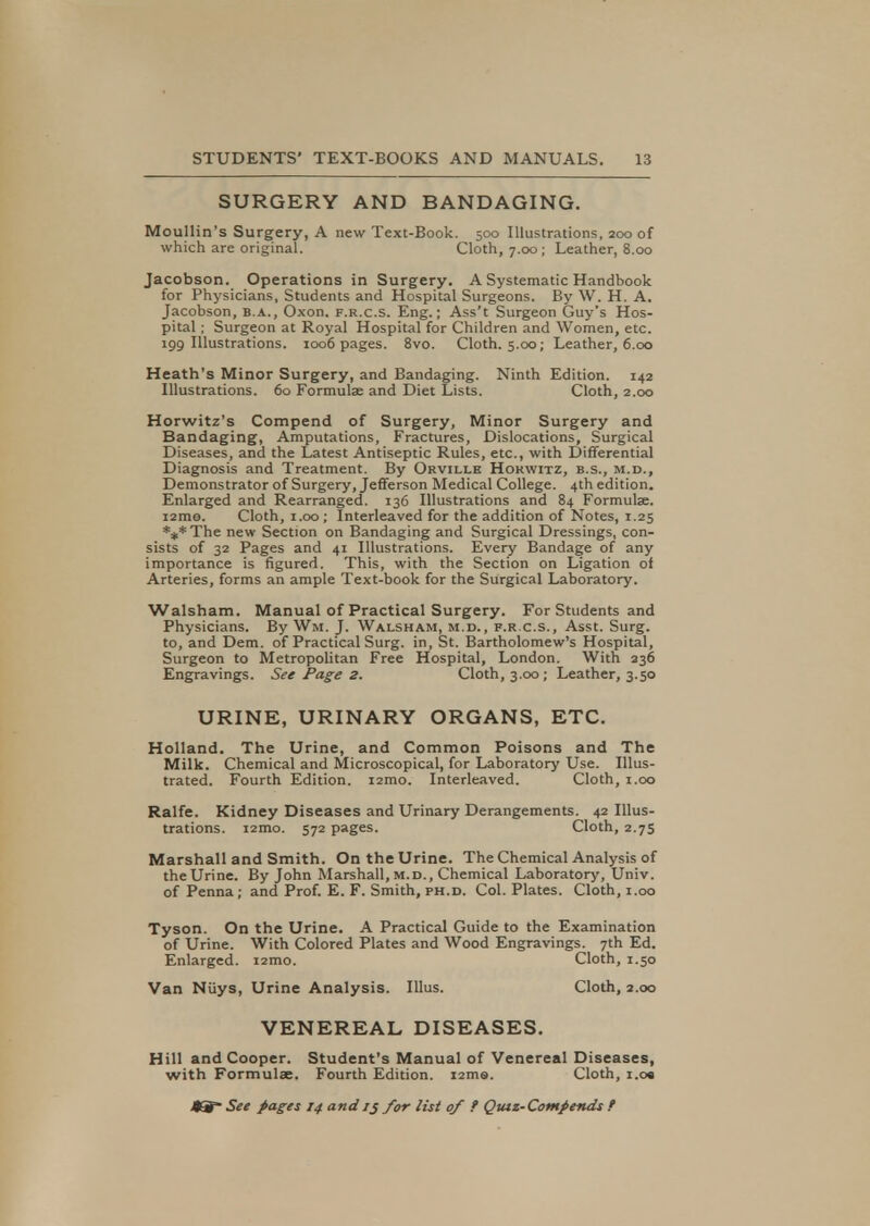 SURGERY AND BANDAGING. Moullin's Surgery, A new Text-Book. 500 Illustrations, 200 of which are original. Cloth, 7.00 ; Leather, 8.00 Jacobson. Operations in Surgery. A Systematic Handbook for Physicians, Students and Hospital Surgeons. By W. H. A. Jacobson, b.a., Oxon. f.r.c.s. Eng.; Ass't Surgeon Guy's Hos- pital ; Surgeon at Royal Hospital for Children and Women, etc. 199 Illustrations. 1006 pages. 8vo. Cloth. 5.00; Leather, 6.00 Heath's Minor Surgery, and Bandaging. Ninth Edition. 142 Illustrations. 60 Formulae and Diet Lists. Cloth, 2.00 Horwitz's Compend of Surgery, Minor Surgery and Bandaging, Amputations, Fractures, Dislocations, Surgical Diseases, and the Latest Antiseptic Rules, etc., with Differential Diagnosis and Treatment. By Orville Horwitz, b.s., m.d., Demonstrator of Surgery, Jefferson Medical College. 4th edition. Enlarged and Rearranged. 136 Illustrations and 84 Formulae. i2mo. Cloth, 1.00 ; Interleaved for the addition of Notes, 1.25 ***The new Section on Bandaging and Surgical Dressings, con- sists of 32 Pages and 41 Illustrations. Every Bandage of any importance is figured. This, with the Section on Ligation of Arteries, forms an ample Text-book for the Surgical Laboratory. Walsham. Manual of Practical Surgery. For Students and Physicians. By Win. J. Walsham, m.d., f.r.c.s., Asst. Surg, to, and Dem. of Practical Surg, in, St. Bartholomew's Hospital, Surgeon to Metropolitan Free Hospital, London. With 236 Engravings. See Page 2. Cloth, 3.00; Leather, 3.50 URINE, URINARY ORGANS, ETC. Holland. The Urine, and Common Poisons and The Milk. Chemical and Microscopical, for Laboratory Use. Illus- trated. Fourth Edition. i2mo. Interleaved. Cloth, 1.00 Ralfe. Kidney Diseases and Urinary Derangements. 42 Illus- trations. i2mo. 572 pages. Cloth, 2.75 Marshall and Smith. On the Urine. The Chemical Analysis of the Urine. By John Marshall, m.d., Chemical Laboratory, Univ. of Penna; and Prof. E. F. Smith, ph.d. Col. Plates. Cloth, 1.00 Tyson. On the Urine. A Practical Guide to the Examination of Urine. With Colored Plates and Wood Engravings. 7th Ed. Enlarged. i2mo. Cloth, 1.50 Van Niiys, Urine Analysis. Illus. Cloth, 2.00 VENEREAL DISEASES. Hill and Cooper. Student's Manual of Venereal Diseases, with Formula;. Fourth Edition. 12ms. Cloth, i.o«