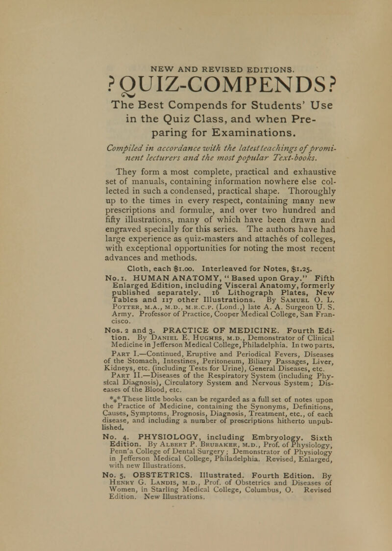 NEW AND REVISED EDITIONS. PQUIZ-COMPENDS? The Best Compends for Students' Use in the Quiz Class, and when Pre- paring for Examinations. Compiled in accordance with the latest teachings of promi- nent lecturers and the most popular Text-books. They form a most complete, practical and exhaustive set of manuals, containing information nowhere else col- lected in such a condensed, practical shape. Thoroughly up to the times in every respect, containing many new prescriptions and formulae, and over two hundred and fifty illustrations, many of which have been drawn and engraved specially for this series. The authors have had large experience as quiz-masters and attaches of colleges, with exceptional opportunities for noting the most recent advances and methods. Cloth, each $1.00. Interleaved for Notes, $1.25. No. 1. HUMAN ANATOMY,  Based upon Gray. Fifth Enlarged Edition, including Visceral Anatomy, formerly published separately. 16 Lithograph Plates, New Tables and 117 other Illustrations. By Samuel O. L. Potter, m.a., m.d., m.r.c.p. (Lond.,) late A. A. Surgeon U. S. Army. Professor of Practice, Cooper Medical College, San Fran- cisco. Nos. 2 and 3. PRACTICE OF MEDICINE. Fourth Edi- tion. By Daniel E. Hughes, m.d., Demonstrator of Clinical Medicine in Jefferson Medical College, Philadelphia. In two parts. Part I.—Continued, Eruptive and Periodical Fevers, Diseases of the Stomach, Intestines, Peritoneum, Biliary Passages, Liver, Kidneys, etc. (including Tests for Urine), General Diseases, etc. Part II.—Diseases of the Respiratory System (including Phy- sical Diagnosis), Circulatory System and Nervous System; Dis- eases of the Blood, etc. *»* These little books can be regarded as a full set of notes upon the Practice of Medicine, containing the Synonyms, Definitions, Causes, Symptoms, Prognosis, Diagnosis, Treatment, etc., of each disease, and including a number of prescriptions hitherto unpub- lished. No. 4. PHYSIOLOGY, including Embryology. Sixth Edition. By Albert P. Brubaker, m.d., Prof, of Physiology, Penn'a College of Dental Surgery ; Demonstrator of Physiology in Jefferson Medical College, Philadelphia. Revised, Enlarged, with new Illustrations. No. 5. OBSTETRICS. Illustrated. Fourth Edition. By Henry G. Landis, m.d., Prof, of Obstetrics and Diseases of Women, in Starling Medical College, Columbus, O. Revised Edition. New Illustrations.