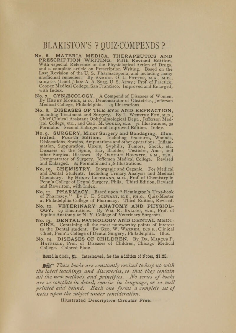 BLAKISTON'S ? QUIZ-COMPENDS ? No. 6. MATERIA MEDICA, THERAPEUTICS AND PRESCRIPTION WRITING. Fifth Revised Edition. With especial Reference to the Physiological Action of Drugs, and a complete article on Prescription Writing. Based on the Last Revision of the U. S. Pharmacopoeia, and including many unofficinal remedies. By Samuel O. L. Potter, m.a., m.d., m.r.c.p. (Lond.,) late A. A. Surg. U. S. Army ; Prof, of Practice, Cooper Medical College, San Francisco. Improved and Enlarged, with Index. No. 7. GYNECOLOGY. A Compend of Diseases of Women. By Henry Morris, m.d., Demonstrator of Obstetrics, Jefferson Medical College, Philadelphia. 45 Illustrations. No. 8. DISEASES OF THE EYE AND REFRACTION, including Treatment and Surgery. By L. Webster Fox, m.d., Chief Clinical Assistant Ophthalmological Dept., Jefferson Med- ical College, etc., and Geo. M. Gould, m.d. 71 Illustrations, 39 Formulae. Second Enlarged and Improved Edition. Index. No. 9. SURGERY, Minor Surgery and Bandaging. Illus- trated. Fourth Edition. Including Fractures, Wounds, Dislocations, Sprains, Amputations and other operations ; Inflam- mation, Suppuration, Ulcers, Syphilis, Tumors, Shock, etc. Diseases of the Spine, Ear, Bladder, Testicles, Anus, and other Surgical Diseases. By Orville Horwitz, a.m., m.d., Demonstrator of Surgery, Jefferson Medical College. Revised and Enlarged. 84 Formulae and 136 Illustrations. No. 10. CHEMISTRY. Inorganic and Organic. For Medical and Dental Students. Including Urinary Analysis and Medical Chemistry. By Henry Leffmann, m.d., Prof, of Chemistry in Penn'a College of Dental Surgery, Phila. Third Edition, Revised and Rewritten, with Index. No. 11. PHARMACY. Based upon  Remington's Text-book of Pharmacy. By F. E. Stewart, m.d., ph.g., Quiz-Master at Philadelphia College of Pharmacy. Third Edition, Revised. No. 12. VETERINARY ANATOMY AND PHYSIOL- OGY. 29 Illustrations. By Wm. R. Ballou, m.d., Prof, of Equine Anatomy at N. Y. College of Veterinary Surgeons. No. 13. DENTAL PATHOLOGY AND DENTAL MEDI- CINE. Containing all the most noteworthy points of interest to the Dental student. By Geo. W. Warren, d.d.s., Clinical Chief, Penn'a College of Dental Surgery, Philadelphia. Illus. No. 14. DISEASES OF CHILDREN. By Dr. Marcus P. Hatfield, Prof, of Diseases of Children, Chicago Medical College. Colored Plate. Bound in Cloth, $1. Interleaved, for the Addition of Notes, $1.25. These books are constantly revised to keep up with the latest teachings and discoveries, so that they contain all the new methods and principles. No series of books are so complete in detail, concise in language, or so well printed and bound. Each one forms a co?nplete set oj notes upon the subject under consideration. Illustrated Descriptive Circular Free.