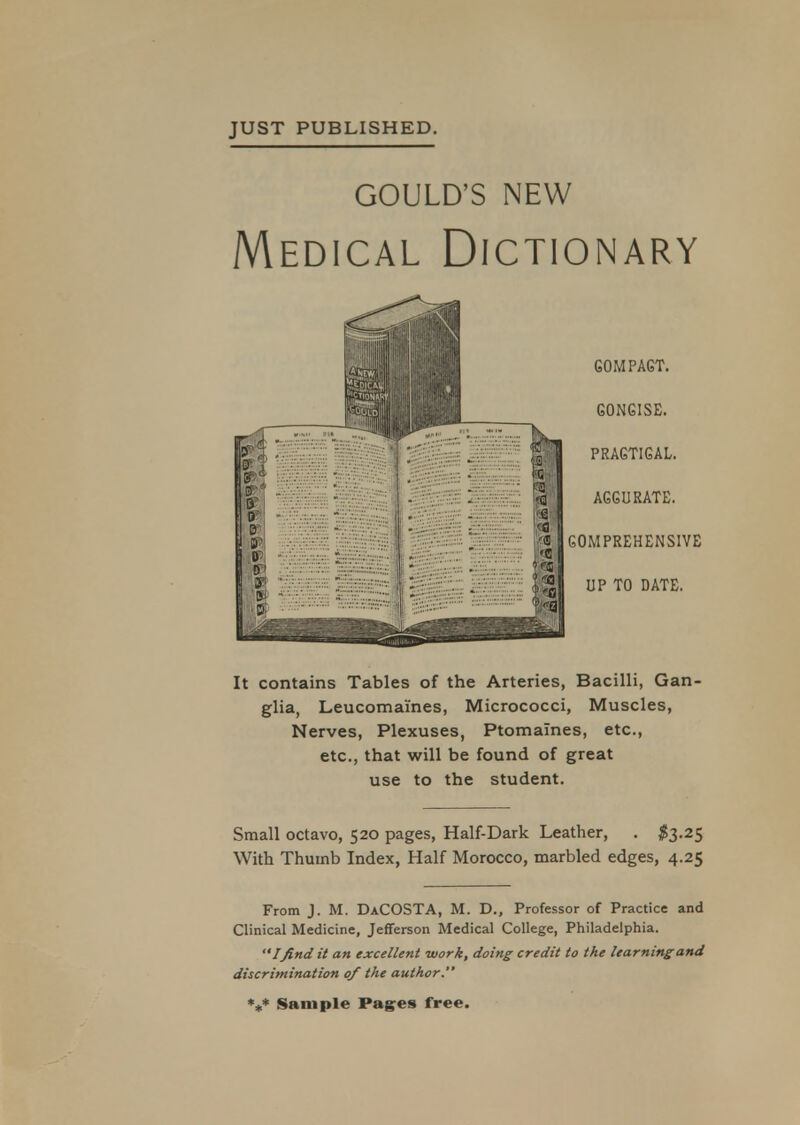 JUST PUBLISHED. GOULD'S NEW Medical Dictionary It contains Tables of the Arteries, Bacilli, Gan glia, Leucomai'nes, Micrococci, Muscles, Nerves, Plexuses, Ptomaines, etc., etc., that will be found of great use to the student. Small octavo, 520 pages, Half-Dark Leather, . #3.25 With Thumb Index, Half Morocco, marbled edges, 4.25 From J. M. DaCOSTA, M. D., Professor of Practice and Clinical Medicine, Jefferson Medical College, Philadelphia. Ifind it an excellent work, doing credit to the learning and discrimination of the author. *„* Sample Pages free.