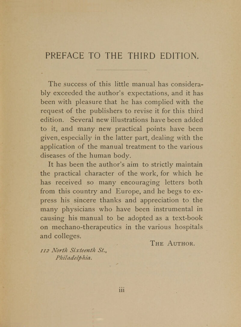 The success of this little manual has considera- bly exceeded the author's expectations, and it has been with pleasure that he has complied with the request of the publishers to revise it for this third edition. Several new illustrations have been added to it, and many new practical points have been given, especially in the latter part, dealing with the application of the manual treatment to the various diseases of the human body. It has been the author's aim to strictly maintain the practical character of the work, for which he has received so many encouraging letters both from this country and Europe, and he begs to ex- press his sincere thanks and appreciation to the many physicians who have been instrumental in causing his manual to be adopted as a text-book on mechano-therapeutics in the various hospitals and colleges. The Author. 112 North Sixteenth St., Philadelphia.