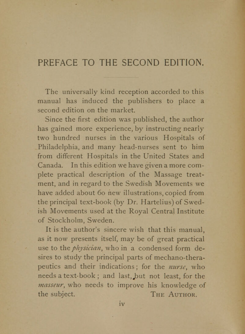 The universally kind reception accorded to this manual has induced the publishers to place a second edition on the market. Since the first edition was published, the author has gained more experience, by instructing nearly two hundred nurses in the various Hospitals of Philadelphia, and many head-nurses sent to him from different Hospitals in the United States and Canada. In this edition we have given a more com- plete practical description of the Massage treat- ment, and in regard to the Swedish Movements we have added about 60 new illustrations, copied from the principal text-book (by Dr. Hartelius) of Swed- ish Movements used at the Royal Central Institute of Stockholm, Sweden. It is the author's sincere wish that this manual, as it now presents itself, may be of great practical use to the physician, who in a condensed form de- sires to study the principal parts of mechano-thera- peutics and their indications; for the nurse, who needs a text-book ; and last, j^ut not least, for the masseur, who needs to improve his knowledge of the subject. The Author.