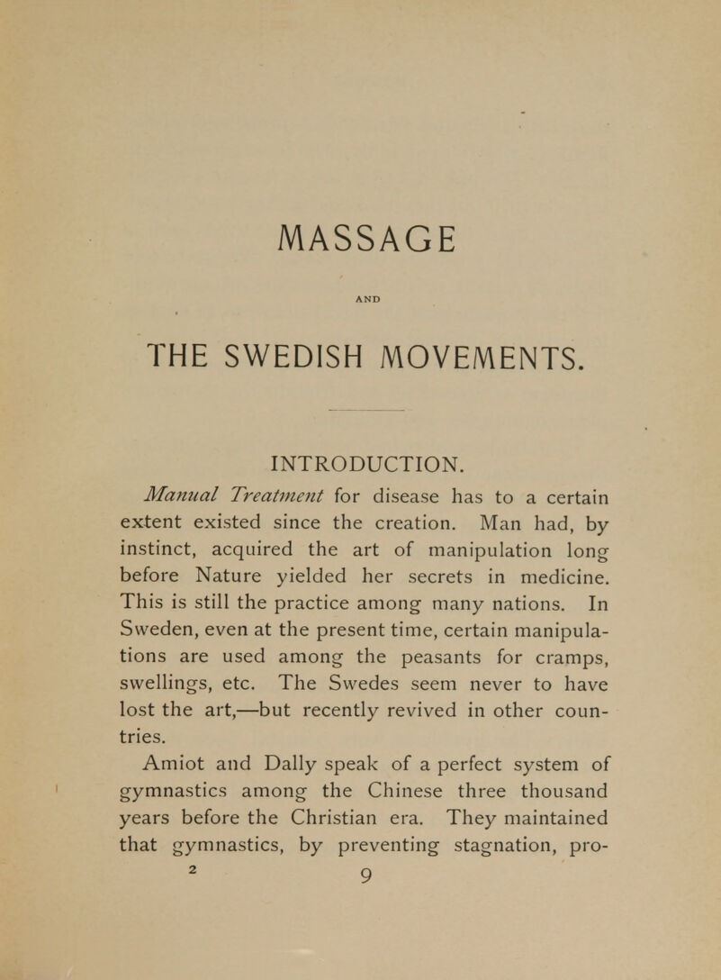 MASSAGE AND THE SWEDISH MOVEMENTS. INTRODUCTION. Manual Treatment for disease has to a certain extent existed since the creation. Man had, by instinct, acquired the art of manipulation long before Nature yielded her secrets in medicine. This is still the practice among many nations. In Sweden, even at the present time, certain manipula- tions are used among the peasants for cramps, swellings, etc. The Swedes seem never to have lost the art,—but recently revived in other coun- tries. Amiot and Dally speak of a perfect system of gymnastics among the Chinese three thousand years before the Christian era. They maintained that gymnastics, by preventing stagnation, pro-