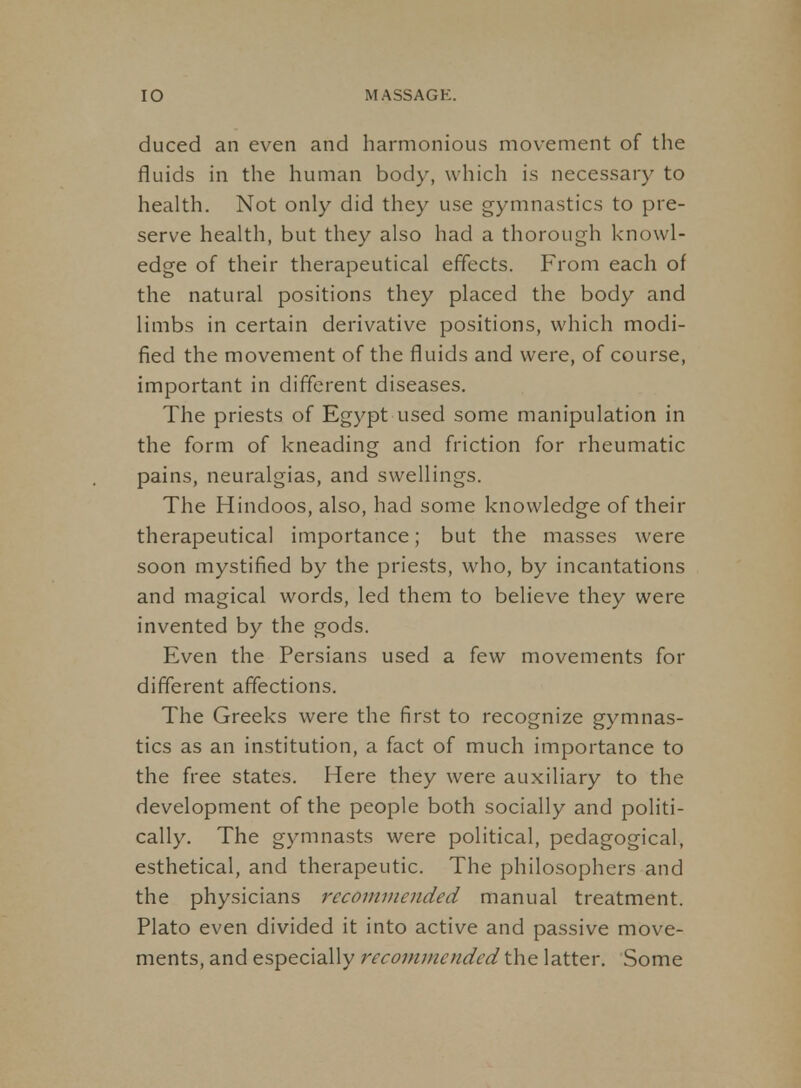 duced an even and harmonious movement of the fluids in the human body, which is necessary to health. Not only did they use gymnastics to pre- serve health, but they also had a thorough knowl- edge of their therapeutical effects. From each of the natural positions they placed the body and limbs in certain derivative positions, which modi- fied the movement of the fluids and were, of course, important in different diseases. The priests of Egypt used some manipulation in the form of kneading and friction for rheumatic pains, neuralgias, and swellings. The Hindoos, also, had some knowledge of their therapeutical importance; but the masses were soon mystified by the priests, who, by incantations and magical words, led them to believe they were invented by the gods. Even the Persians used a few movements for different affections. The Greeks were the first to recognize gymnas- tics as an institution, a fact of much importance to the free states. Here they were auxiliary to the development of the people both socially and politi- cally. The gymnasts were political, pedagogical, esthetical, and therapeutic. The philosophers and the physicians recommended manual treatment. Plato even divided it into active and passive move- ments, and especially recommended the latter. Some