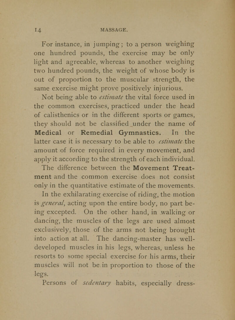 For instance, in jumping; to a person weighing one hundred pounds, the exercise may be only light and agreeable, whereas to another weighing two hundred pounds, the weight of whose body is out of proportion to the muscular strength, the same exercise might prove positively injurious. Not being able to estimate the vital force used in the common exercises, practiced under the head of calisthenics or in the different sports or games, they should not be classified under the name of Medical or Remedial Gymnastics. In the latter case it is necessary to be able to estimate the amount of force required in every movement, and apply it according to the strength of each individual. The difference between the Movement Treat- ment and the common exercise does not consist only in the quantitative estimate of the movements. In the exhilarating exercise of riding, the motion is general, acting upon the entire body, no part be- ing excepted. On the other hand, in walking or dancing, the muscles of the legs are used almost exclusively, those of the arms not being brought into action at all. The dancing-master has well- developed muscles in his legs, whereas, unless he resorts to some special exercise for his arms, their muscles will not be in proportion to those of the legs. Persons of sedentary habits, especially dress-