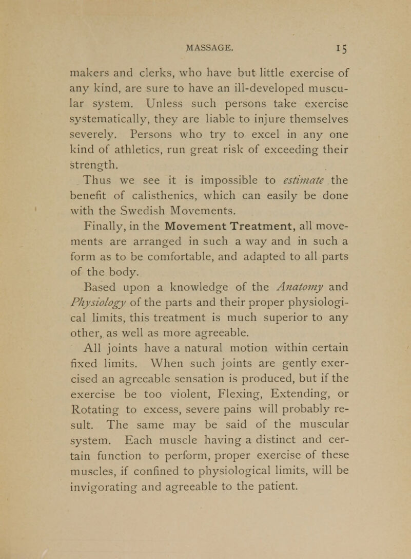 makers and clerks, who have but httle exercise of any kind, are sure to have an ill-developed muscu- lar system. Unless such persons take exercise systematically, they are liable to injure themselves severely. Persons who try to excel in any one kind of athletics, run great risk of exceeding their strength. Thus we see it is impossible to estimate the benefit of calisthenics, which can easily be done with the Swedish Movements. Finally, in the Movement Treatment, all move- ments are arranged in such a way and in such a form as to be comfortable, and adapted to all parts of the body. Based upon a knowledge of the Anatomy and Physiology of the parts and their proper physiologi- cal limits, this treatment is much superior to any other, as well as more agreeable. All joints have a natural motion within certain fixed limits. When such joints are gently exer- cised an agreeable sensation is produced, but if the exercise be too violent, Flexing, Extending, or Rotating to excess, severe pains will probably re- sult. The same may be said of the muscular system. Each muscle having a distinct and cer- tain function to perform, proper exercise of these muscles, if confined to physiological limits, will be invigorating and agreeable to the patient.