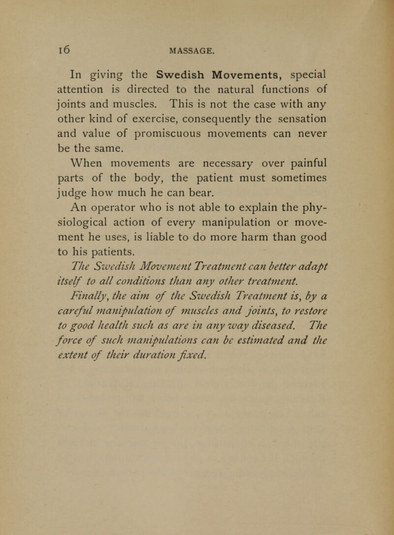 In giving the Swedish Movements, special attention is directed to the natural functions of joints and muscles. This is not the case with any other kind of exercise, consequently the sensation and value of promiscuous movements can never be the same. When movements are necessary over painful parts of the body, the patient must sometimes judge how much he can bear. An operator who is not able to explain the phy- siological action of every manipulation or move- ment he uses, is liable to do more harm than good to his patients. The Swedish Movement Treatment can better adapt itself to all conditions than any other treatment. Finally, the aim of the Swedish Treatment is, by a careful manipulation of muscles and joints, to restore to good health such as are iti any zvay diseased. The force of such manipulations can be estimated and the extent of their duration fixed.