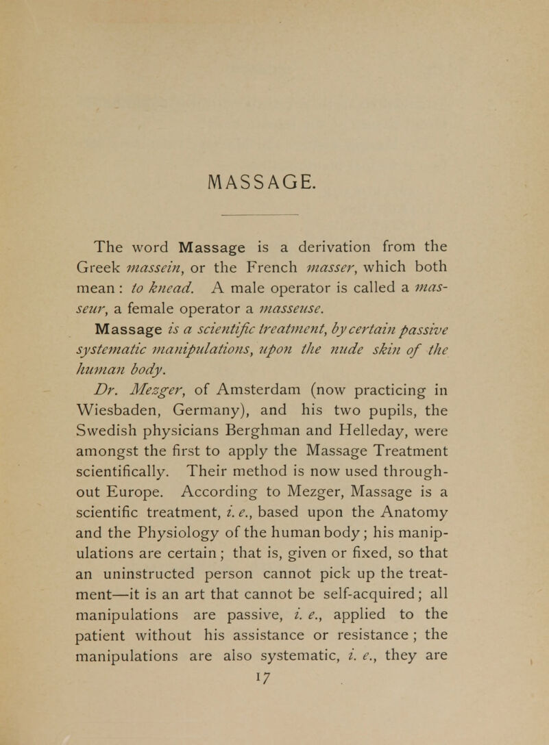 The word Massage is a derivation from the Greek niassein, or the French masser, which both mean : io knead. A male operator is called a mas- seur, a female operator a masseuse. Massage is a scientific treatment, by certain passive systematic nianipiilations, upon the nude skin of the human body. Dr. Mezger, of Amsterdam (now practicing in Wiesbaden, Germany), and his two pupils, the Swedish physicians Berghman and Helleday, were amongst the first to apply the Massage Treatment scientifically. Their method is now used through- out Europe. According to Mezger, Massage is a scientific treatment, i. e., based upon the Anatomy and the Physiology of the human body; his manip- ulations are certain; that is, given or fixed, so that an uninstructed person cannot pick up the treat- ment—it is an art that cannot be self-acquired; all manipulations are passive, i. e., applied to the patient without his assistance or resistance ; the manipulations are also systematic, i. e., they are
