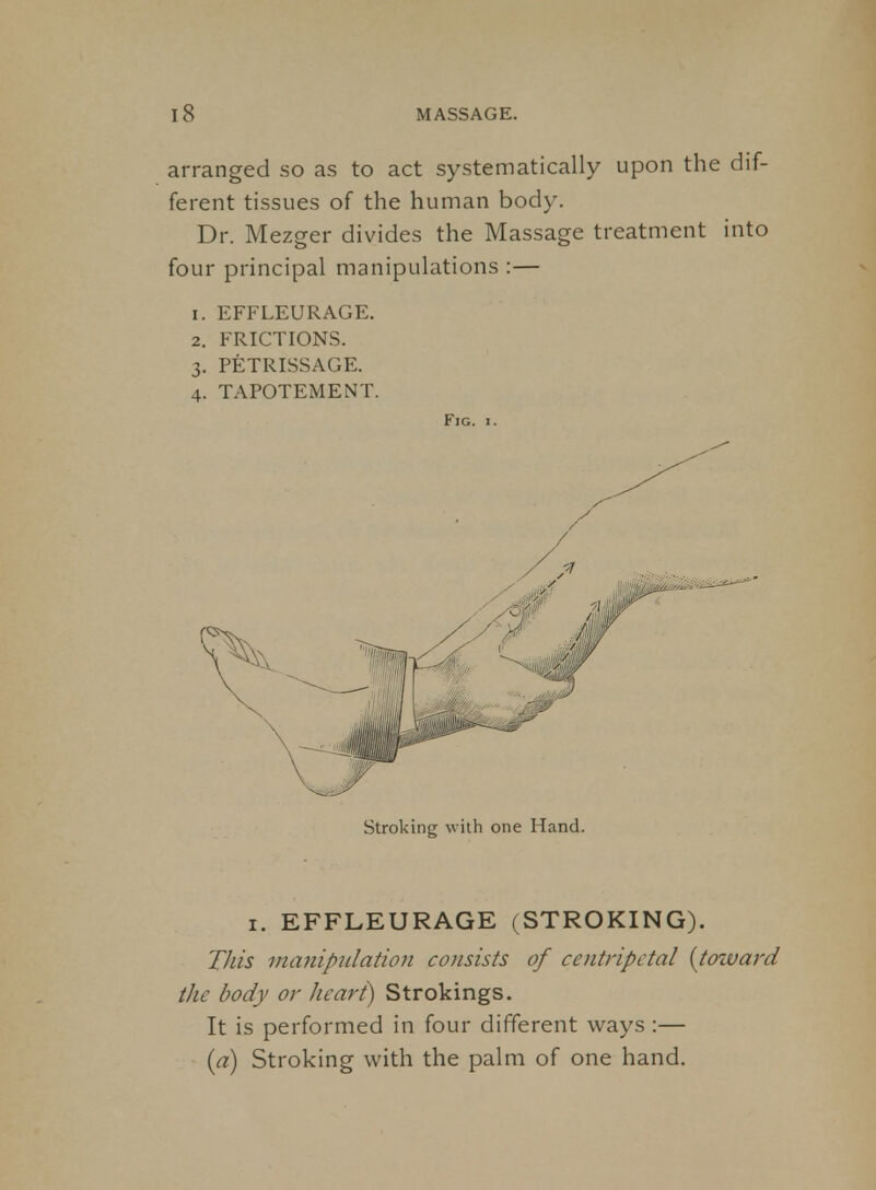 arranged so as to act systematically upon the dif- ferent tissues of the human body. Dr. Mezger divides the Massage treatment into four principal manipulations :— 1. EFFLEURAGE. 2. FRICTIONS. 3. PETRISSAGE. 4. TAPOTEMENT. Fig. I. Stroking with one Hand. I. EFFLEURAGE (STROKING). This manipidation consists of centripetal {toivard the body or heart) Strokings. It is performed in four different ways :— {a) Stroking with the palm of one hand.