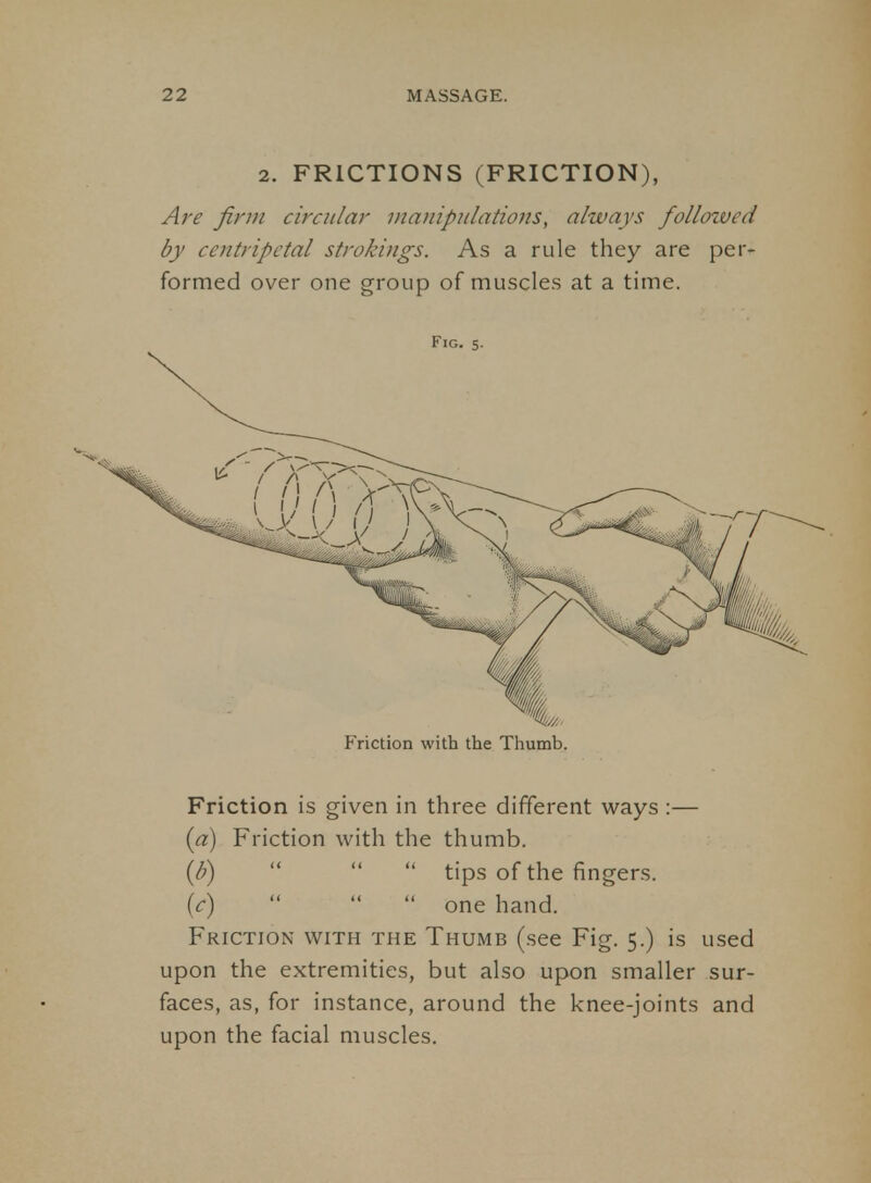 2. FRICTIONS (FRICTION), Are Jinn circular manipulations, always followed by centripetal strokings. As a rule they are per- formed over one group of muscles at a time. Fig. 5. Friction with the Thumb. Friction is given in three different ways :— (a) Friction with the thumb. {li)    tips of the fingers. (c)    one hand. Friction with the Thumb (see Fig. 5.) is used upon the extremities, but also upon smaller sur- faces, as, for instance, around the knee-joints and upon the facial muscles.