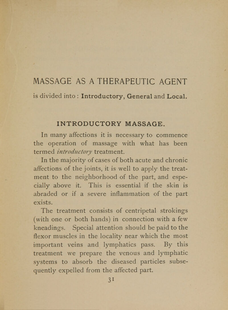 MASSAGE AS A THERAPEUTIC AGENT is divided into : Introductory, General and Local. INTRODUCTORY MASSAGE. In many affections it is necessary to commence the operation of massage with what has been termed introductory treatment. In the majority of cases of both acute and chronic affections of the joints, it is well to apply the treat- ment to the neighborhood of the part, and espe- cially above it. This is essential if the skin is abraded or if a severe inflammation of the part exists. The treatment consists of centripetal strokings (with one or both hands) in connection with a few kneadings. Special attention should be paid to the flexor muscles in the locality near which the most important veins and lymphatics pass. By this treatment we prepare the venous and lymphatic systems to absorb the diseased particles subse- quently expelled from the affected part.