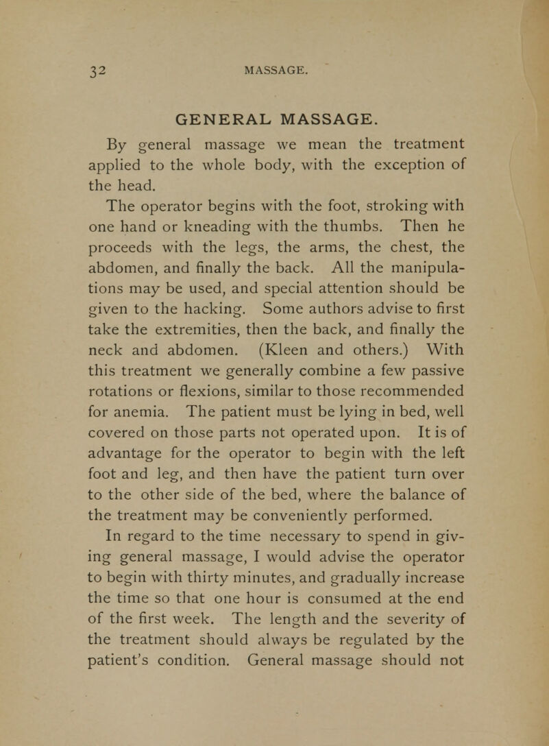 GENERAL MASSAGE. By general massage we mean the treatment applied to the whole body, with the exception of the head. The operator begins with the foot, stroking with one hand or kneading with the thumbs. Then he proceeds with the legs, the arms, the chest, the abdomen, and finally the back. All the manipula- tions may be used, and special attention should be given to the hacking. Some authors advise to first take the extremities, then the back, and finally the neck and abdomen. (Kleen and others.) With this treatment we generally combine a few passive rotations or flexions, similar to those recommended for anemia. The patient must be lying in bed, well covered on those parts not operated upon. It is of advantage for the operator to begin with the left foot and leg, and then have the patient turn over to the other side of the bed, where the balance of the treatment may be conveniently performed. In regard to the time necessary to spend in giv- ing general massage, I would advise the operator to begin with thirty minutes, and gradually increase the time so that one hour is consumed at the end of the first week. The length and the severity of the treatment should always be regulated by the patient's condition. General massage should not