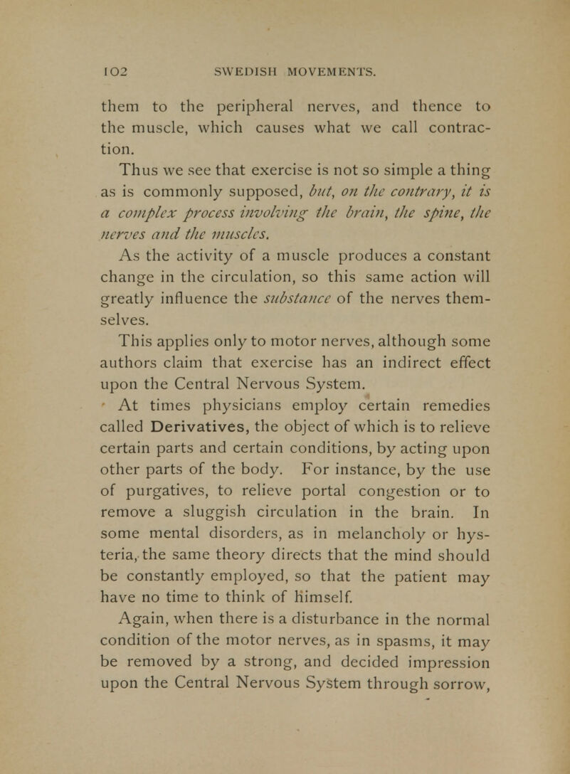 them to the peripheral nerves, and thence to the muscle, which causes what we call contrac- tion. Thus we see that exercise is not so simple a thing as is commonly supposed, but, on the contrary, it is a complex process involving the brain, the spine, the nerves and the mnscles. As the activity of a muscle produces a constant change in the circulation, so this same action will greatly influence the substance of the nerves them- selves. This applies only to motor nerves, although some authors claim that exercise has an indirect effect upon the Central Nervous System. ' At times physicians employ certain remedies called Derivatives, the object of which is to relieve certain parts and certain conditions, by acting upon other parts of the body. For instance, by the use of purgatives, to relieve portal congestion or to remove a sluggish circulation in the brain. In some mental disorders, as in melancholy or hys- teria, the same theory directs that the mind should be constantly employed, so that the patient may have no time to think of himself Again, when there is a disturbance in the normal condition of the motor nerves, as in spasms, it may be removed by a strong, and decided impression upon the Central Nervous System through sorrow,
