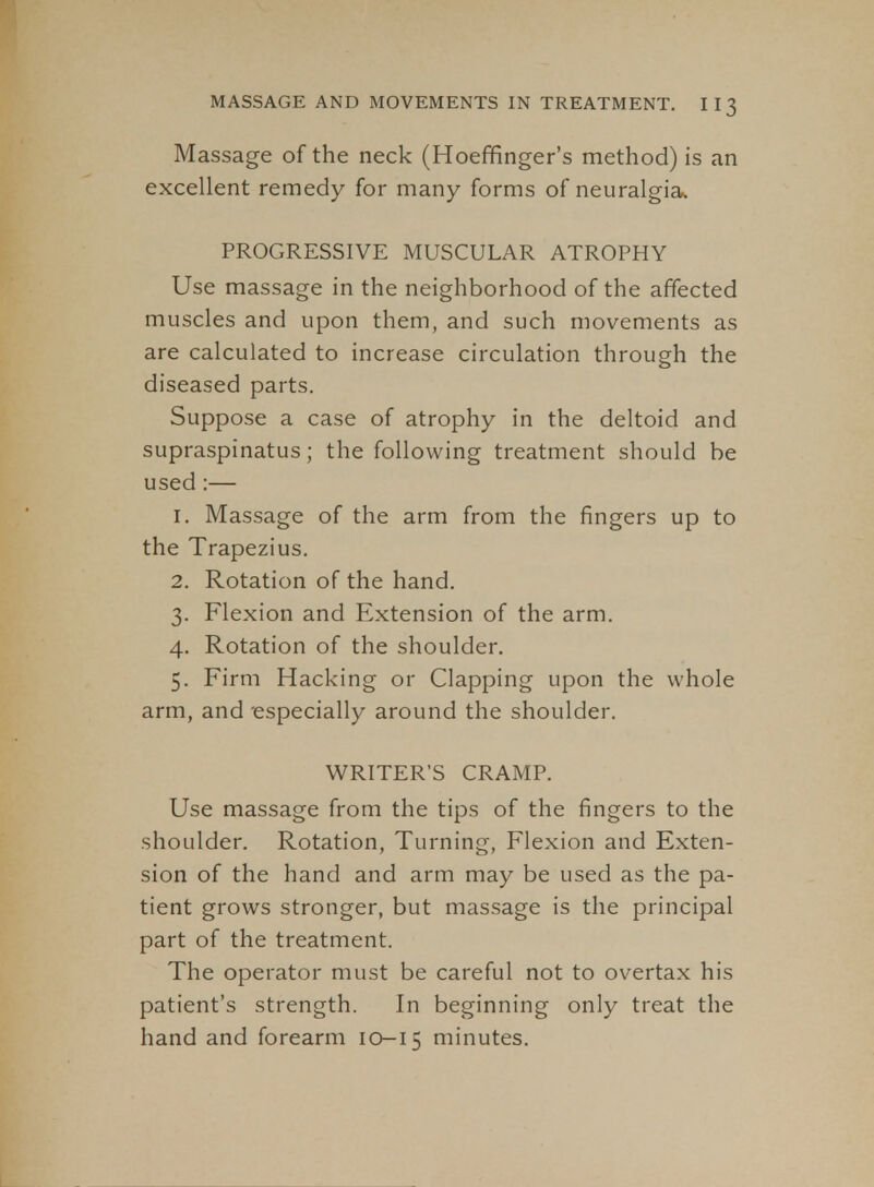 Massage of the neck (Hoeffinger's method) is an excellent remedy for many forms of neuralgia. PROGRESSIVE MUSCULAR ATROPHY Use massage in the neighborhood of the affected muscles and upon them, and such movements as are calculated to increase circulation through the diseased parts. Suppose a case of atrophy in the deltoid and supraspinatus; the following treatment should he used:— 1. Massage of the arm from the fingers up to the Trapezius. 2. Rotation of the hand. 3. Flexion and Extension of the arm. 4. Rotation of the shoulder, 5. Firm Hacking or Clapping upon the whole arm, and especially around the shoulder. WRITER'S CRAMP. Use massage from the tips of the fingers to the shoulder. Rotation, Turning, Flexion and Exten- sion of the hand and arm may be used as the pa- tient grows stronger, but massage is the principal part of the treatment. The operator must be careful not to overtax his patient's strength. In beginning only treat the hand and forearm 10-15 minutes.