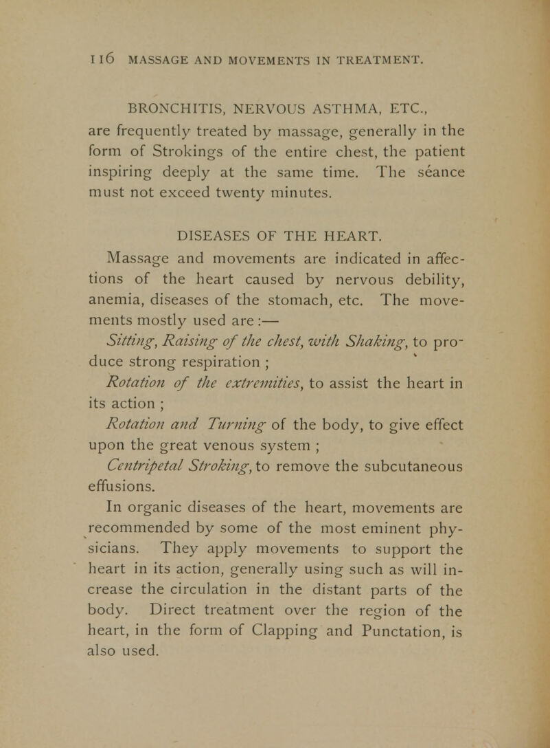 BRONCHITIS, NERVOUS ASTHMA, ETC., are frequently treated by massage, generally in the form of Strokings of the entire chest, the patient inspiring deeply at the same time. The seance must not exceed twenty minutes. DISEASES OF THE HEART. Massage and movements are indicated in affec- tions of the heart caused by nervous debility, anemia, diseases of the stomach, etc. The move- ments mostly used are :— Sitting, Raising of the chest, with Shaking, to pro- duce strong respiration ; Rotatio7i of the extremities, to assist the heart in its action ; Rotation and Turnifig of the body, to give effect upon the great venous system ; Centripetal Stroking, to remove the subcutaneous effusions. In organic diseases of the heart, movements are recommended by some of the most eminent phy- sicians. They apply movements to support the heart in its action, generally using such as will in- crease the circulation in the distant parts of the body. Direct treatment over the region of the heart, in the form of Clapping and Punctation, is also used.