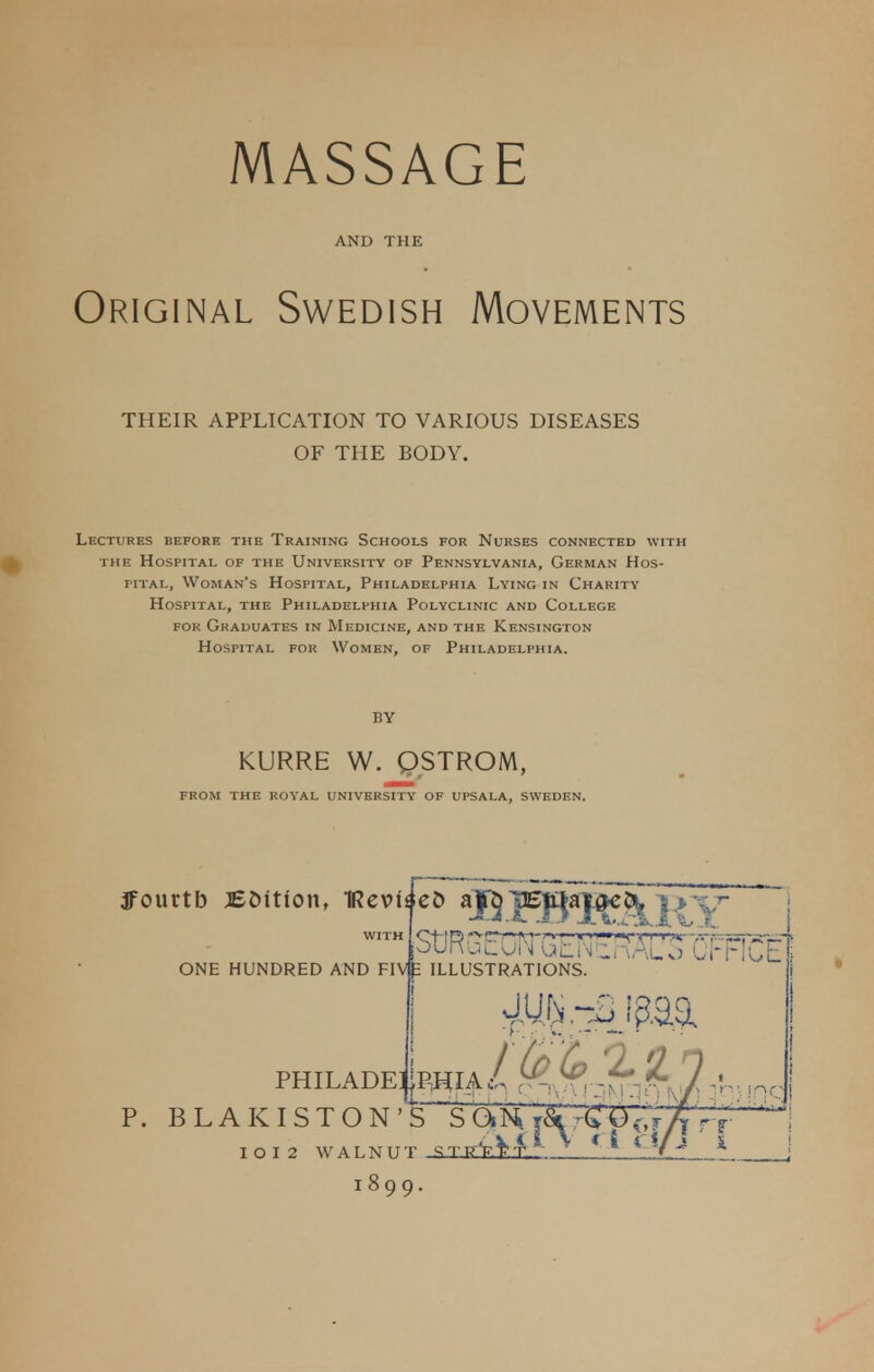 AND THE Original Swedish Movements THEIR APPLICATION TO VARIOUS DISEASES OF THE BODY. Lectures before the Training Schools for Nurses connected with the Hospital of the University of Pennsylvania, German Hos- pital, Woman's Hospital, Philadelphia Lying in Charity Hospital, the Philadelphia Polyclinic and College for Graduates in Medicine, and the Kensington Hospital for Women, of Philadelphia. KURRE W. QSTROM, FROM THE ROYAL UNIVERSITY OF UPSALA, SWEDEN. ffourtb JEOition, IRev WITH ONE HUNDRED AND If C FIVE 6 BFB^ARY StJRGEuN (ifclMtRAUS OFFICE ILLUSTRATIONS. Philadelphia/ .— ^,-^-^7-V- ,nc P. BLAKISTON'S S ChK^^C^y^Ti^ WALNUT STffV.W 1899.