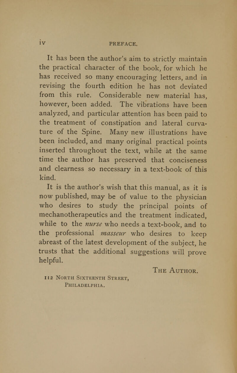 It has been the author's aim to strictly maintain the practical character of the book, for which he has received so many encouraging letters, and in revising the fourth edition he has not deviated from this rule. Considerable new material has, however, been added. The vibrations have been analyzed, and particular attention has been paid to the treatment of constipation and lateral curva- ture of the Spine. Many new illustrations have been included, and many original practical points inserted throughout the text, while at the same time the author has preserved that conciseness and clearness so necessary in a text-book of this kind. It is the author's wish that this manual, as it is now published, may be of value to the physician who desires to study the principal points of mechanotherapeutics and the treatment indicated, while to the nurse who needs a text-book, and to the professional masseur who desires to keep abreast of the latest development of the subject, he trusts that the additional suggestions will prove helpful. The Author. 112 North Sixteenth Street, Philadelphia.