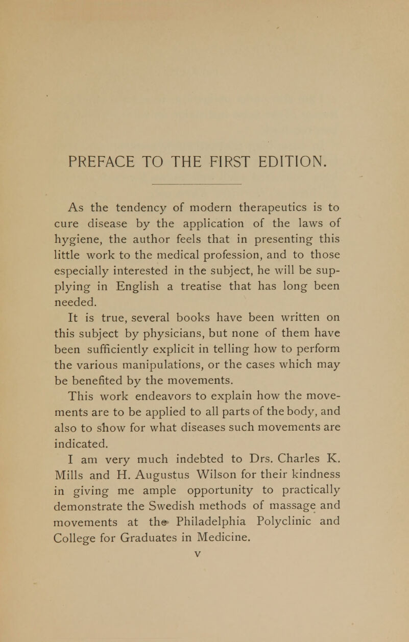 As the tendency of modern therapeutics is to cure disease by the application of the laws of hygiene, the author feels that in presenting this little work to the medical profession, and to those especially interested in the subject, he will be sup- plying in English a treatise that has long been needed. It is true, several books have been written on this subject by physicians, but none of them have been sufficiently explicit in telling how to perform the various manipulations, or the cases which may be benefited by the movements. This work endeavors to explain how the move- ments are to be applied to all parts of the body, and also to show for what diseases such movements are indicated. I am very much indebted to Drs. Charles K. Mills and H. Augustus Wilson for their kindness in giving me ample opportunity to practically demonstrate the Swedish methods of massage and movements at th* Philadelphia Polyclinic and College for Graduates in Medicine.