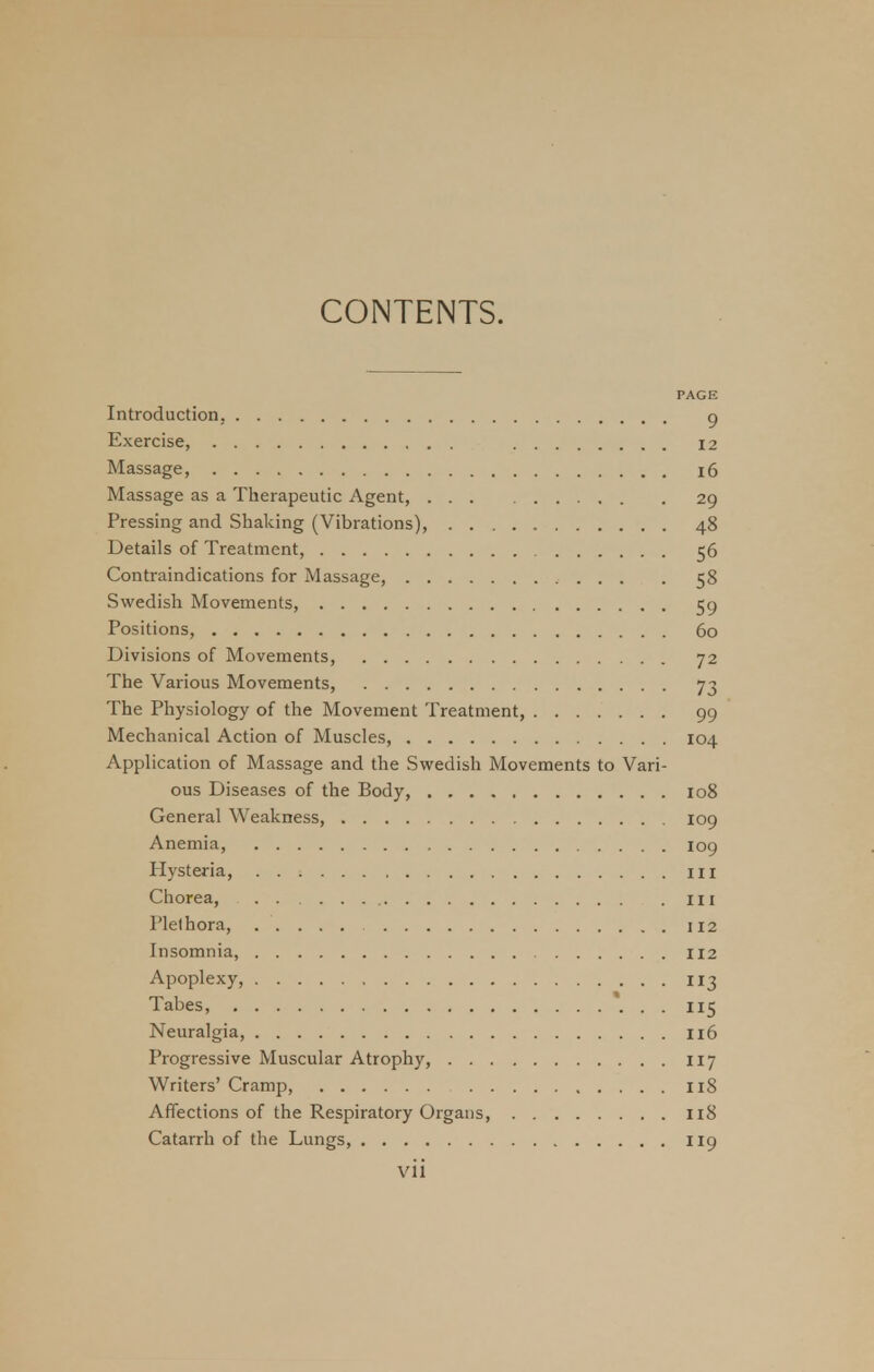 PAGK Introduction, 9 Exercise, 12 Massage, 16 Massage as a Therapeutic Agent, 29 Pressing and Shaking (Vibrations), 48 Details of Treatment, 56 Contraindications for Massage, 58 Swedish Movements, 59 Positions, 60 Divisions of Movements, 72 The Various Movements, 73 The Physiology of the Movement Treatment, 99 Mechanical Action of Muscles, 104 Application of Massage and the Swedish Movements to Vari- ous Diseases of the Body, 108 General Weakness, 109 Anemia, 109 Hysteria, m Chorea, in Plethora, 112 Insomnia, 112 Apoplexy, 113 Tabes, 115 Neuralgia, 116 Progressive Muscular Atrophy, 117 Writers' Cramp, 118 Affections of the Respiratory Organs, 118 Catarrh of the Lungs, 119