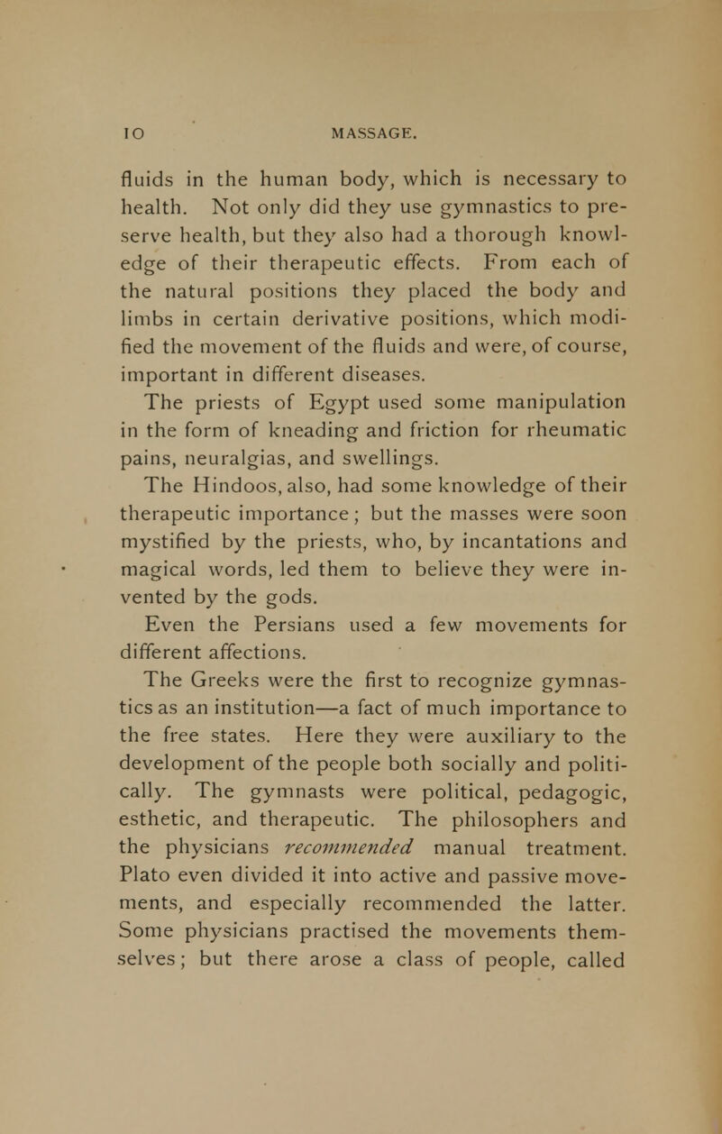 fluids in the human body, which is necessary to health. Not only did they use gymnastics to pre- serve health, but they also had a thorough knowl- edge of their therapeutic effects. From each of the natural positions they placed the body and limbs in certain derivative positions, which modi- fied the movement of the fluids and were, of course, important in different diseases. The priests of Egypt used some manipulation in the form of kneading and friction for rheumatic pains, neuralgias, and swellings. The Hindoos, also, had some knowledge of their therapeutic importance; but the masses were soon mystified by the priests, who, by incantations and magical words, led them to believe they were in- vented by the gods. Even the Persians used a few movements for different affections. The Greeks were the first to recognize gymnas- tics as an institution—a fact of much importance to the free states. Here they were auxiliary to the development of the people both socially and politi- cally. The gymnasts were political, pedagogic, esthetic, and therapeutic. The philosophers and the physicians recommended manual treatment. Plato even divided it into active and passive move- ments, and especially recommended the latter. Some physicians practised the movements them- selves ; but there arose a class of people, called
