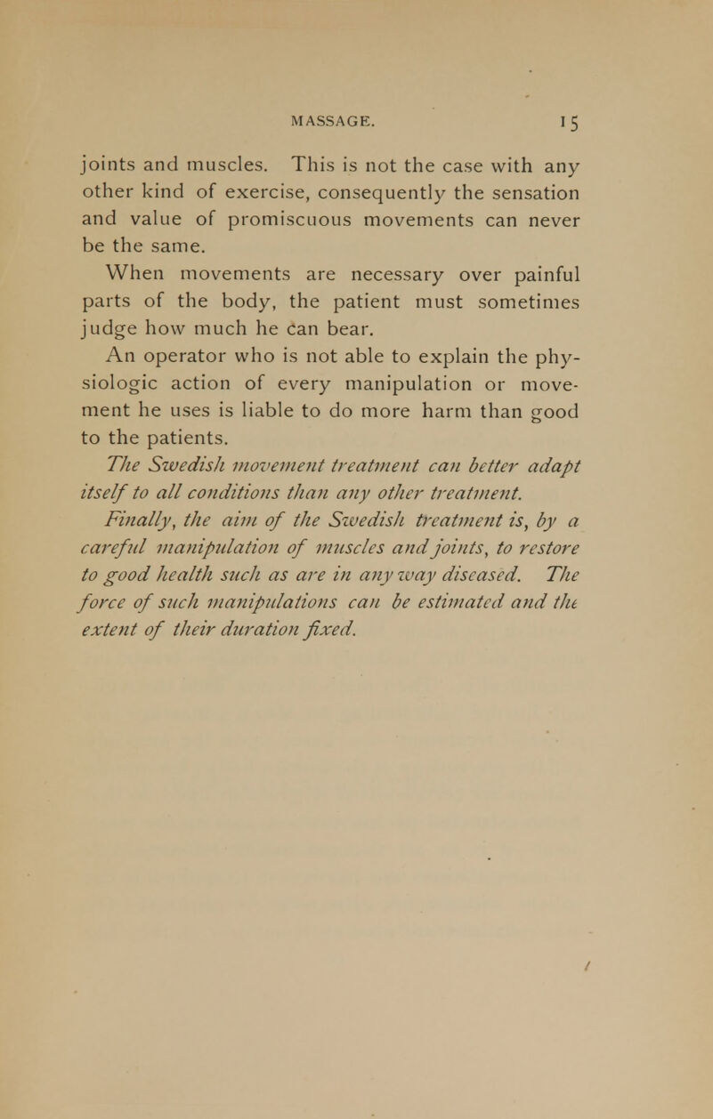 joints and muscles. This is not the case with any other kind of exercise, consequently the sensation and value of promiscuous movements can never be the same. When movements are necessary over painful parts of the body, the patient must sometimes judge how much he can bear. An operator who is not able to explain the phy- siologic action of every manipulation or move- ment he uses is liable to do more harm than good to the patients. The Swedish movement treatment can better adapt itself to all conditions than any other treatment. Finally, the aim of the Sivedish treatment is, by a carefid manipulation of muscles and joints, to restore to good health such as are in any tvay diseased. The force of such manipulations can be estimated and the extent of their duration fixed. i