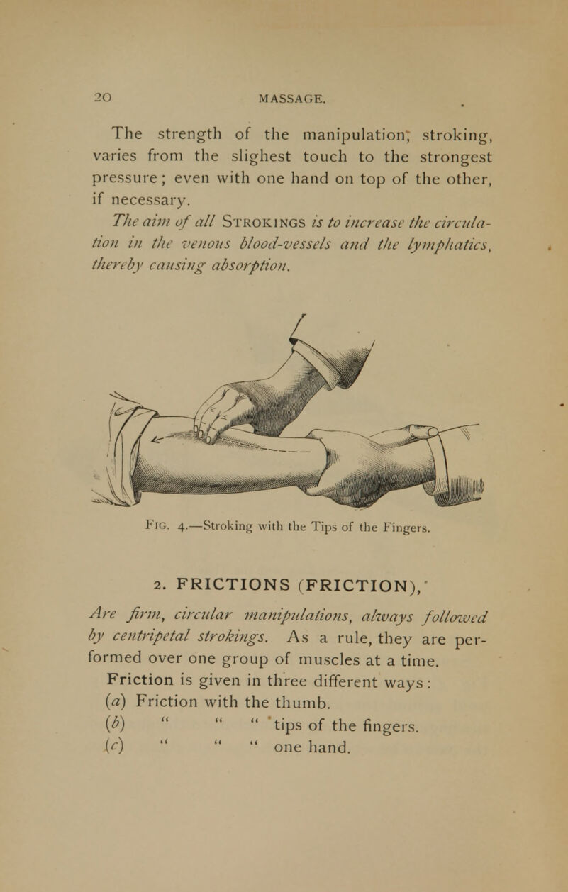 The strength of the manipulation; stroking, varies from the slighest touch to the strongest pressure; even with one hand on top of the other, if necessary. The aim of all Strokings is to increase the circula- tion in the venous blood-vessels and the lymphatics, thereby causing absorption. FlG. 4.—Stroking with the Tips of the Fingers. 2. FRICTIONS (FRICTION),' Are firm, circular manipulations, always followed by centripetal strokings. As a rule, they are per- formed over one group of muscles at a time. Friction is given in three different ways: (a) Friction with the thumb. (^)   tips of the fingers. [c)   one hand.