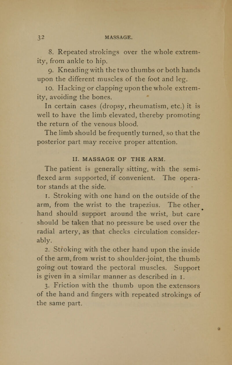 8. Repeated strokings over the whole extrem- ity, from ankle to hip. 9. Kneading with the two thumbs or both hands upon the different muscles of the foot and leg. 10. Hacking or clapping upon the whole extrem- ity, avoiding the bones. In certain cases (dropsy, rheumatism, etc.) it is well to have the limb elevated, thereby promoting the return of the venous blood. The limb should be frequently turned, so that the posterior part may receive proper attention. II. MASSAGE OF THE ARM. The patient is generally sitting, with the semi- flexed arm supported, if convenient. The opera- tor stands at the side. 1. Stroking with one hand on the outside of the arm, from the wrist to the trapezius. The other hand should support around the wrist, but care should be taken that no pressure be used over the radial artery, as that checks circulation consider- ably. 2. Stroking with the other hand upon the inside of the arm, from wrist to shoulder-joint, the thumb going out toward the pectoral muscles. Support is given in a similar manner as described in 1. 3. Friction with the thumb upon the extensors of the hand and fingers with repeated strokings of the same part.