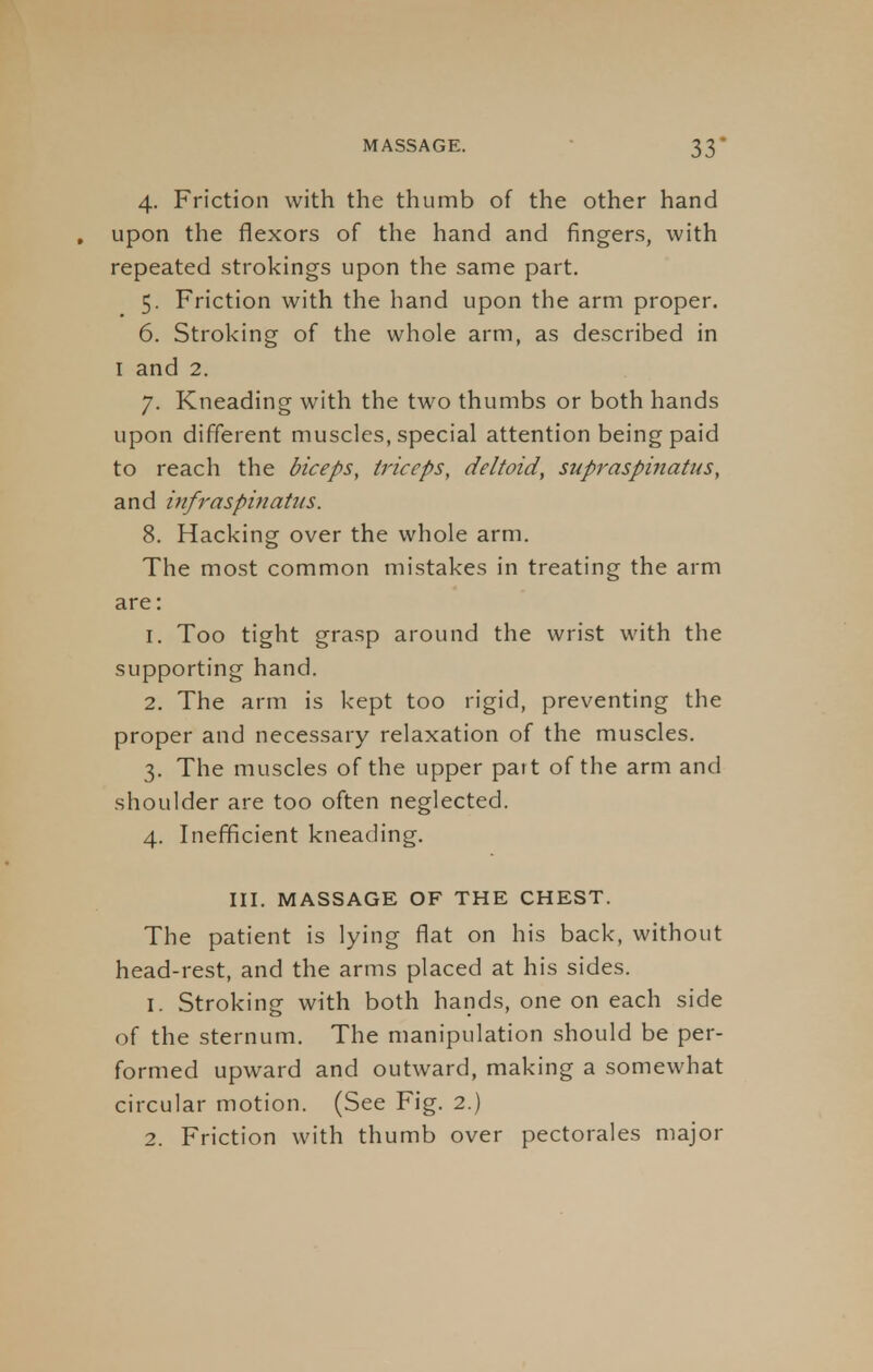 4. Friction with the thumb of the other hand , upon the flexors of the hand and fingers, with repeated strokings upon the same part. 5. Friction with the hand upon the arm proper. 6. Stroking of the whole arm, as described in 1 and 2. 7. Kneading with the two thumbs or both hands upon different muscles, special attention being paid to reach the biceps, triceps, deltoid, supraspinatus, and infraspinatus. 8. Hacking over the whole arm. The most common mistakes in treating the arm are: 1. Too tight grasp around the wrist with the supporting hand. 2. The arm is kept too rigid, preventing the proper and necessary relaxation of the muscles. 3. The muscles of the upper part of the arm and shoulder are too often neglected. 4. Inefficient kneading. III. MASSAGE OF THE CHEST. The patient is lying flat on his back, without head-rest, and the arms placed at his sides. 1. Stroking with both hands, one on each side of the sternum. The manipulation should be per- formed upward and outward, making a somewhat circular motion. (See Fig. 2.) 2. Friction with thumb over pectorales major