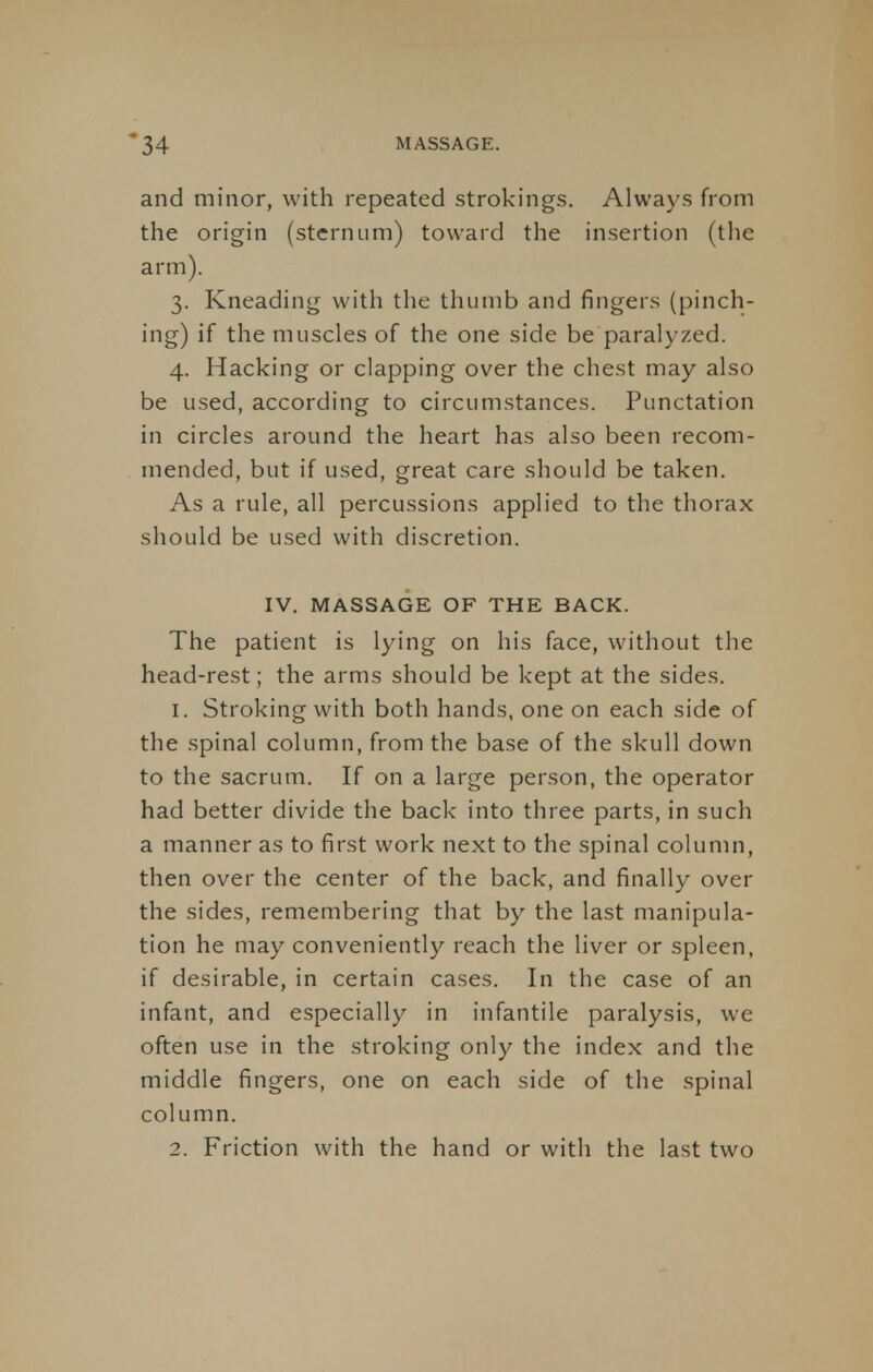 and minor, with repeated strokings. Always from the origin (sternum) toward the insertion (the arm). 3. Kneading with the thumb and fingers (pinch- ing) if the muscles of the one side be paralyzed. 4. Hacking or clapping over the chest may also be used, according to circumstances. Punctation in circles around the heart has also been recom- mended, but if used, great care should be taken. As a rule, all percussions applied to the thorax should be used with discretion. IV. MASSAGE OF THE BACK. The patient is lying on his face, without the head-rest; the arms should be kept at the sides. 1. Stroking with both hands, one on each side of the spinal column, from the base of the skull down to the sacrum. If on a large person, the operator had better divide the back into three parts, in such a manner as to first work next to the spinal column, then over the center of the back, and finally over the sides, remembering that by the last manipula- tion he may conveniently reach the liver or spleen, if desirable, in certain cases. In the case of an infant, and especially in infantile paralysis, we often use in the stroking only the index and the middle fingers, one on each side of the spinal column. 2. Friction with the hand or with the last two