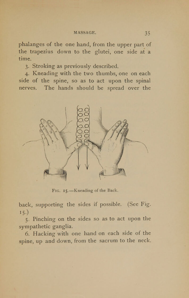 phalanges of the one hand, from the upper part of the trapezius down to the glutei, one side at a time. 3. Stroking as previously described. 4. Kneading with the two thumbs, one on each side of the spine, so as to act upon the spinal nerves. The hands should be spread over the Fig. 15.—Kneading of the Back. back, supporting the sides if possible. (See Fig. ISO 5. Pinching on the sides so as to act upon the sympathetic ganglia. 6. Hacking with one hand on each side of the spine, up and down, from the sacrum to the neck.
