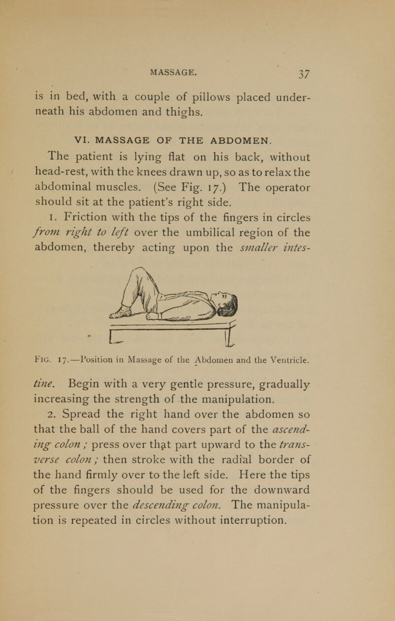is in bed, with a couple of pillows placed under- neath his abdomen and thighs. VI. MASSAGE OF THE ABDOMEN. The patient is lying flat on his back, without head-rest, with the knees drawn up, so as to relax the abdominal muscles. (See Fig. 17.) The operator should sit at the patient's right side. 1. Friction with the tips of the fingers in circles from right to left over the umbilical region of the abdomen, thereby acting upon the smaller intes- FlG. 17.—Position in Massage of the Abdomen and the Ventricle. tine. Begin with a very gentle pressure, gradually increasing the strength of the manipulation. 2. Spread the right hand over the abdomen so that the ball of the hand covers part of the ascend- ing colon ; press over that part upward to the trans- verse colon ; then stroke with the radial border of the hand firmly over to the left side. Here the tips of the fingers should be used for the downward pressure over the descending colon. The manipula- tion is repeated in circles without interruption.