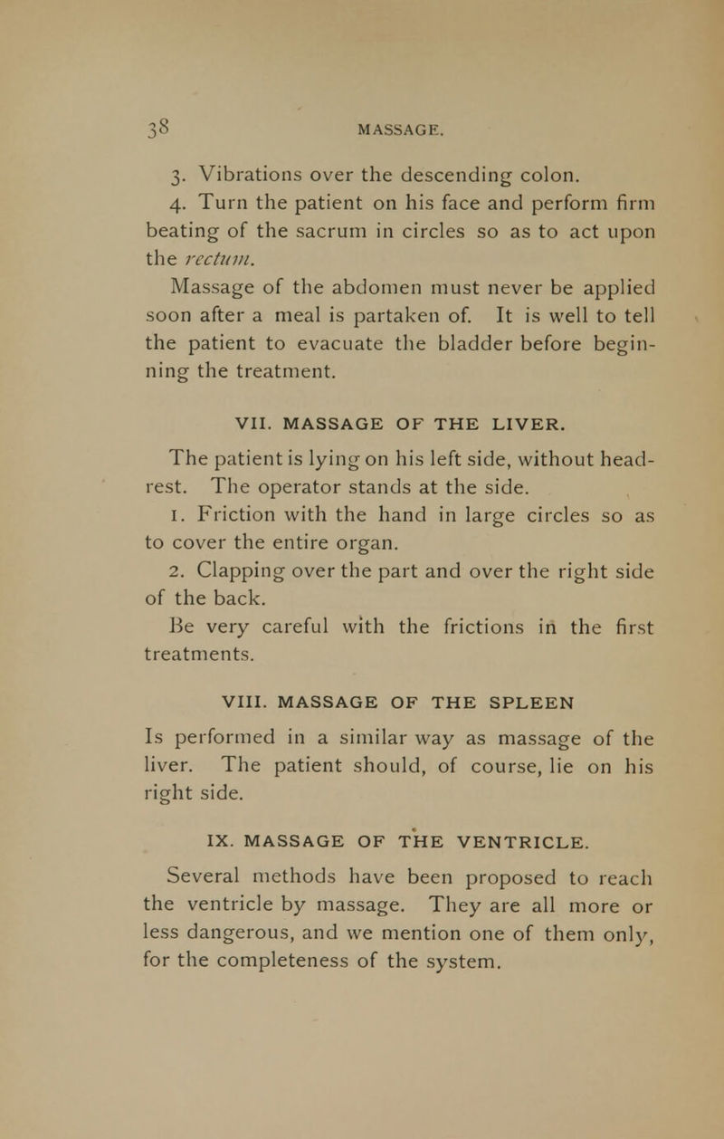 3. Vibrations over the descending colon. 4. Turn the patient on his face and perform firm beating of the sacrum in circles so as to act upon the rectum. Massage of the abdomen must never be applied soon after a meal is partaken of. It is well to tell the patient to evacuate the bladder before begin- ning the treatment. VII. MASSAGE OF THE LIVER. The patient is lying on his left side, without head- rest. The operator stands at the side. 1. Friction with the hand in large circles so as to cover the entire organ. 2. Clapping over the part and over the right side of the back. Be very careful with the frictions in the first treatments. VIII. MASSAGE OF THE SPLEEN Is performed in a similar way as massage of the liver. The patient should, of course, lie on his right side. IX. MASSAGE OF THE VENTRICLE. Several methods have been proposed to reach the ventricle by massage. They are all more or less dangerous, and we mention one of them only, for the completeness of the system.