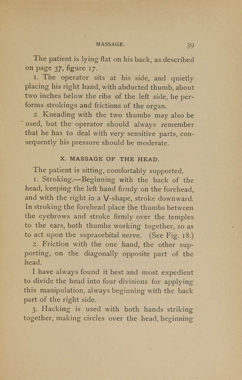 The patient is lying flat on his back, as described on page 37, figure 17. 1. The operator sits at his side, and quietly placing his right hand, with abducted thumb, about two inches below the ribs of the left side, he per- forms strokings and frictions of the organ. 2. Kneading with the two thumbs may also be used, but the operator should always remember that he has to deal with very sensitive parts, con- sequently his pressure should be moderate. X. MASSAGE OF THE HEAD. The patient is sitting, comfortably supported. 1. Stroking.—Beginning with the back of the head, keeping the left hand firmly on the forehead, and with the right in a V-shape, stroke downward. In stroking the forehead place the thumbs between the eyebrows and stroke firmly over the temples to the ears, both thumbs working together, so as to act upon the supraorbital nerve. (See Fig. 18.) 2. Friction with the one hand, the other sup- porting, on the diagonally opposite part of the head. I have always found it best and most expedient to divide the head into four divisions for applying this manipulation, always beginning with the back part of the right side. 3. Hacking is used with both hands striking together, making circles over the head, beginning
