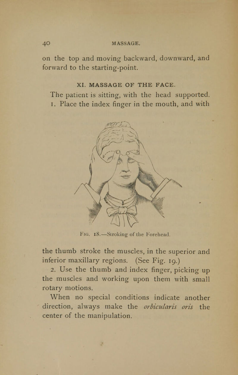 on the top and moving backward, downward, and forward to the starting-point. XI. MASSAGE OF THE FACE. The patient is sitting, with the head supported. I. Place the index finger in the mouth, and with Fig. 18.—Stroking of the Forehead. the thumb stroke the muscles, in the superior and inferior maxillary regions. (See Fig. 19.) 2. Use the thumb and index finger, picking up the muscles and working upon them with small rotary motions. When no special conditions indicate another direction, always make the orbicularis oris the center of the manipulation.