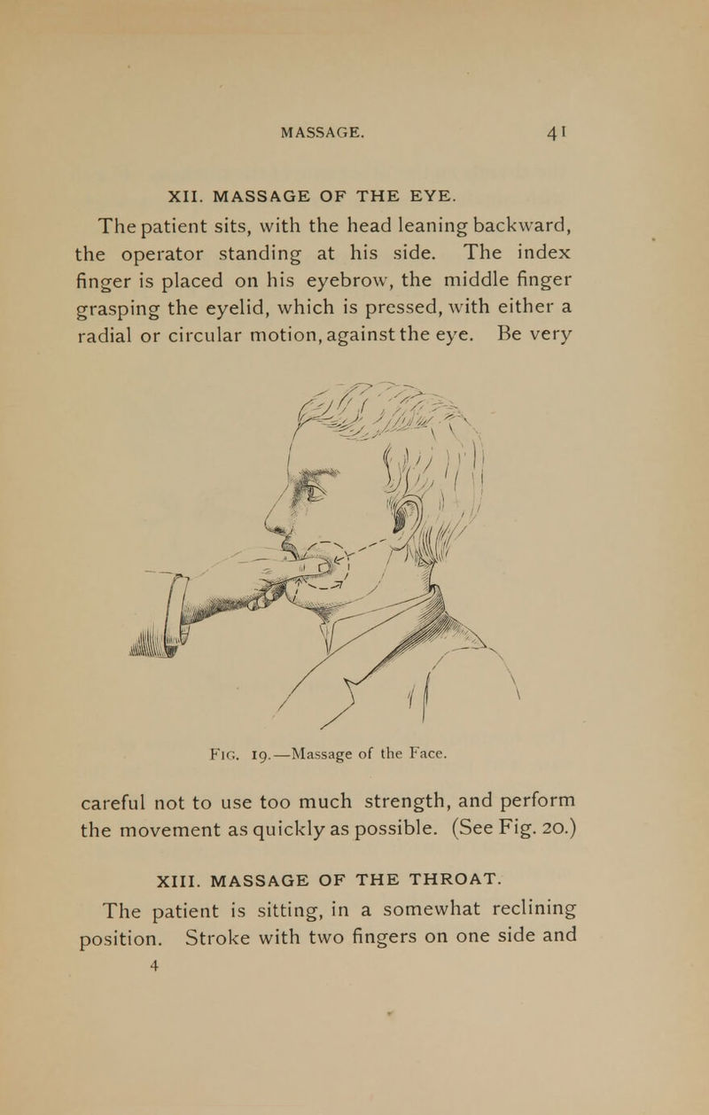 XII. MASSAGE OF THE EYE. The patient sits, with the head leaning backward, the operator standing at his side. The index finger is placed on his eyebrow, the middle finger grasping the eyelid, which is pressed, with either a radial or circular motion, against the eye. Be very Fig. 19.—Massage of the Face. careful not to use too much strength, and perform the movement as quickly as possible. (See Fig. 20.) XIII. MASSAGE OF THE THROAT. The patient is sitting, in a somewhat reclining position. Stroke with two fingers on one side and 4