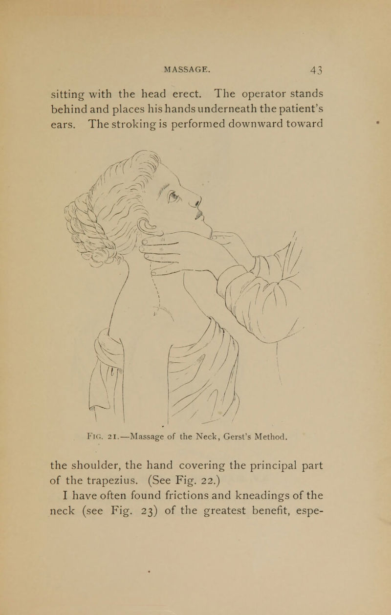 sitting with the head erect. The operator stands behind and places his hands underneath the patient's ears. The stroking is performed downward toward FlG. 21.—Massage of the Neck, Gerst's Method. the shoulder, the hand covering the principal part of the trapezius. (See Fig. 22.) I have often found frictions and kneadings of the neck (see Fig. 23) of the greatest benefit, espe-