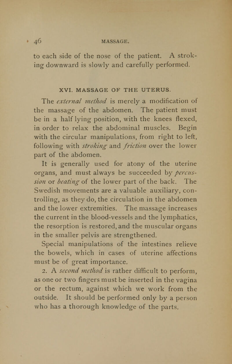 to each side of the nose of the patient. A strok- ing downward is slowly and carefully performed. XVI. MASSAGE OF THE UTERUS. The external method is merely a modification of the massage of the abdomen. The patient must be in a half lying position, with the knees flexed, in order to relax the abdominal muscles. Begin with the circular manipulations, from right to left, following with stroking and friction over the lower part of the abdomen. It is generally used for atony of the uterine organs, and must always be succeeded by percus- sion or beating of the lower part of the back. The Swedish movements are a valuable auxiliary, con- trolling, as they do, the circulation in the abdomen and the lower extremities. The massage increases the current in the blood-vessels and the lymphatics, the resorption is restored, and the muscular organs in the smaller pelvis are strengthened. Special manipulations of the intestines relieve the bowels, which in cases of uterine affections must be of great importance. 2. A second method is rather difficult to perform, as one or two fingers must be inserted in the vagina or the rectum, against which we work from the outside. It should be performed only by a person who has a thorough knowledge of the parts.