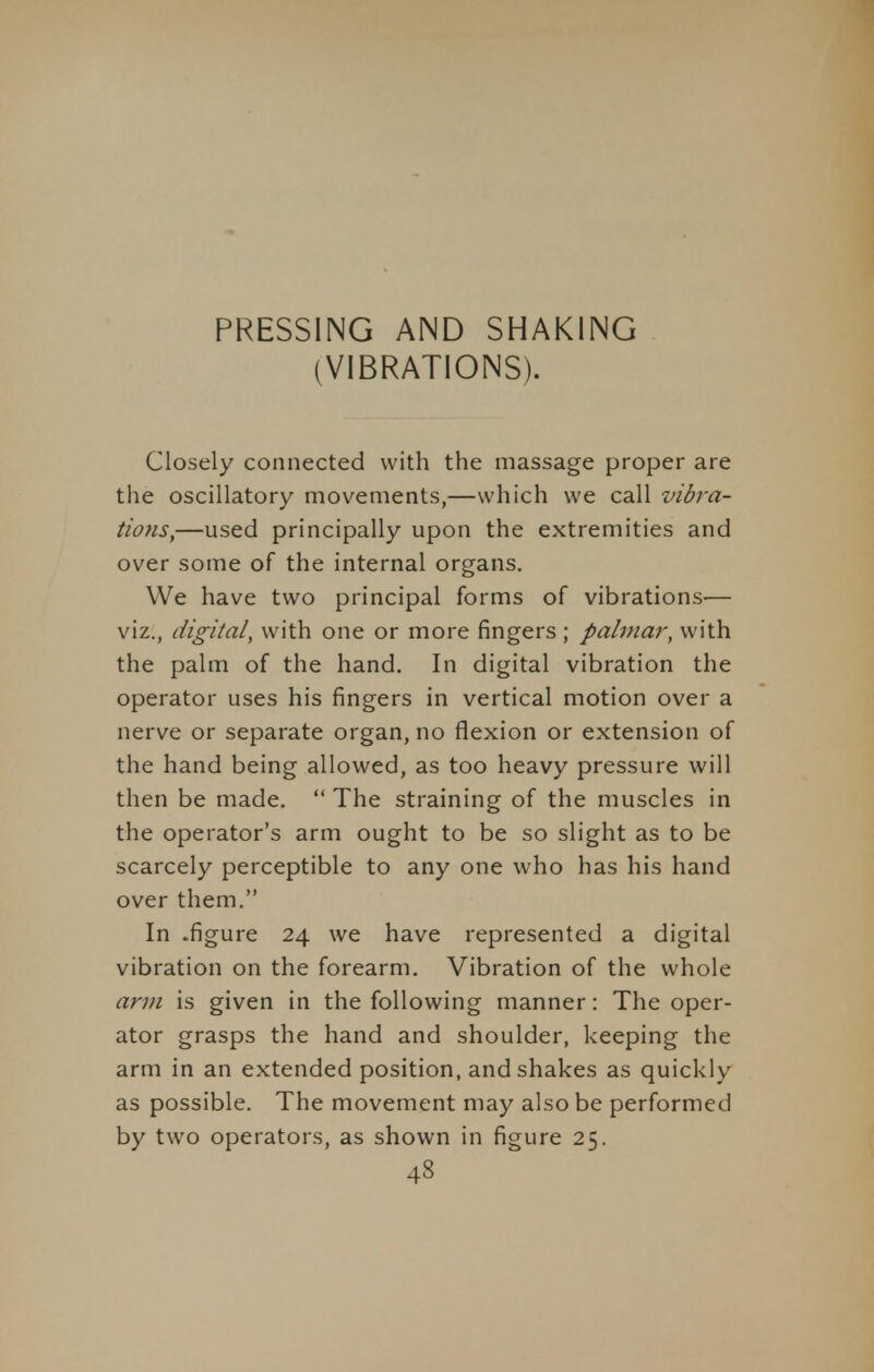 PRESSING AND SHAKING (VIBRATIONS). Closely connected with the massage proper are the oscillatory movements,—which we call vibra- tions,—used principally upon the extremities and over some of the internal organs. We have two principal forms of vibrations— viz., digital, with one or more fingers; palmar, with the palm of the hand. In digital vibration the operator uses his fingers in vertical motion over a nerve or separate organ, no flexion or extension of the hand being allowed, as too heavy pressure will then be made. The straining of the muscles in the operator's arm ought to be so slight as to be scarcely perceptible to any one who has his hand over them. In .figure 24 we have represented a digital vibration on the forearm. Vibration of the whole arm is given in the following manner: The oper- ator grasps the hand and shoulder, keeping the arm in an extended position, and shakes as quickly as possible. The movement may also be performed by two operators, as shown in figure 25. 43