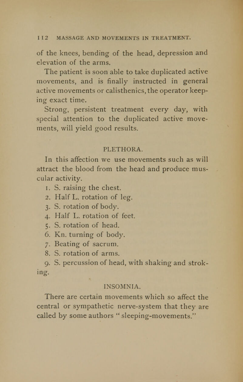 of the knees, bending of the head, depression and elevation of the arms. The patient is soon able to take duplicated active movements, and is finally instructed in general active movements or calisthenics, the operator keep- ing exact time. Strong, persistent treatment every day, with special attention to the duplicated active move- ments, will yield good results. PLETHORA. In this affection we use movements such as will attract the blood from the head and produce mus- cular activity. 1. S. raising the chest. 2. Half L. rotation of leg. 3. S. rotation of body. 4. Half L. rotation of feet. 5. S. rotation of head. 6. Kn. turning of body. 7. Beating of sacrum. 8. S. rotation of arms. 9. S. percussion of head, with shaking and strok- ing. INSOMNIA. There are certain movements which so affect the central or sympathetic nerve-system that they are called by some authors sleeping-movements.