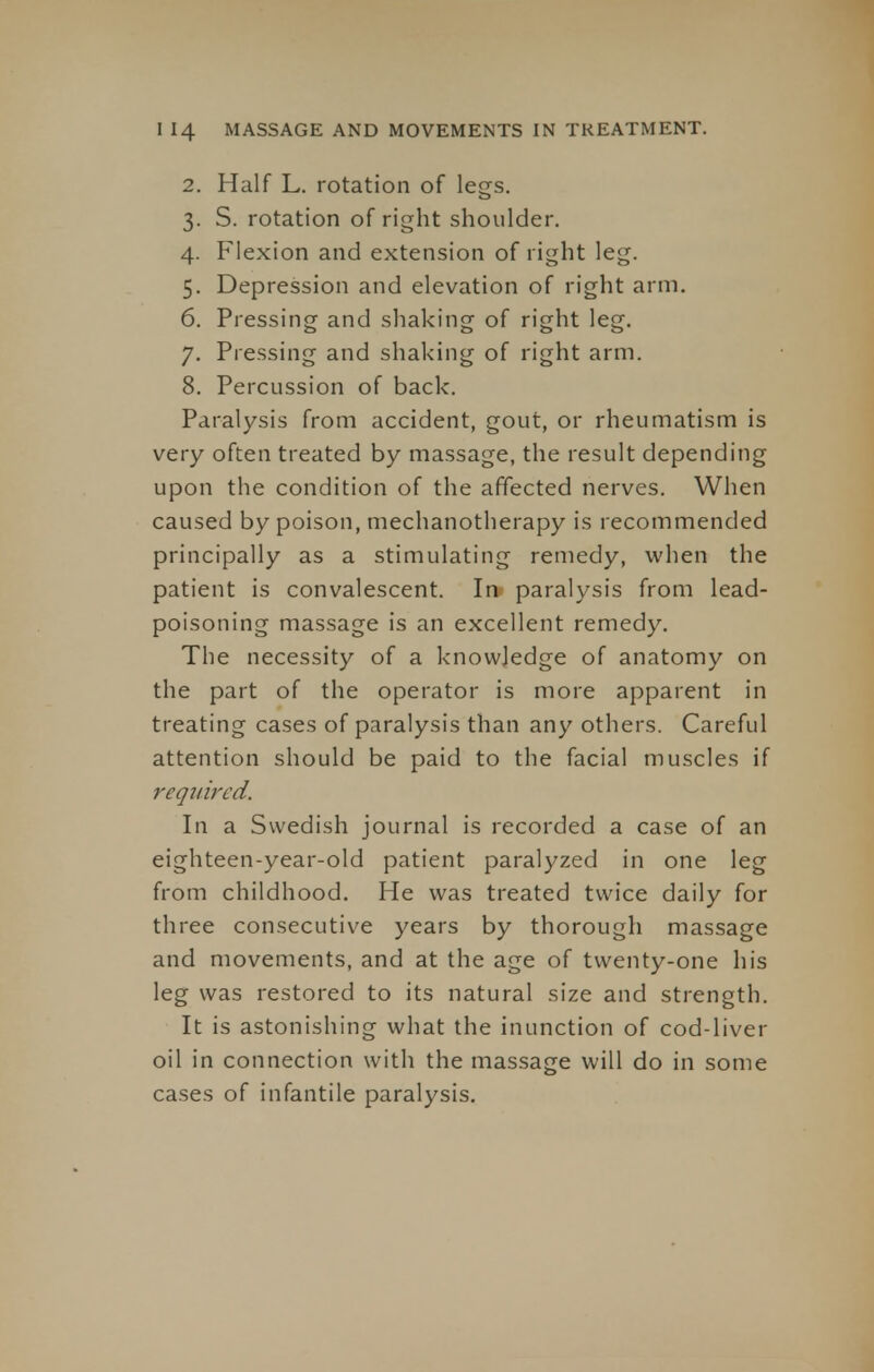 2. Half L. rotation of legs. 3. S. rotation of right shoulder. 4. Flexion and extension of right leg. 5. Depression and elevation of right arm. 6. Pressing and shaking of right leg. 7. Pressing and shaking of right arm. 8. Percussion of back. Paralysis from accident, gout, or rheumatism is very often treated by massage, the result depending upon the condition of the affected nerves. When caused by poison, mechanotherapy is recommended principally as a stimulating remedy, when the patient is convalescent. In paralysis from lead- poisoning massage is an excellent remedy. The necessity of a knowledge of anatomy on the part of the operator is more apparent in treating cases of paralysis than any others. Careful attention should be paid to the facial muscles if required. In a Swedish journal is recorded a case of an eighteen-year-old patient paralyzed in one leg from childhood. He was treated twice daily for three consecutive years by thorough massage and movements, and at the age of twenty-one his leg was restored to its natural size and strength. It is astonishing what the inunction of cod-liver oil in connection with the massage will do in some cases of infantile paralysis.