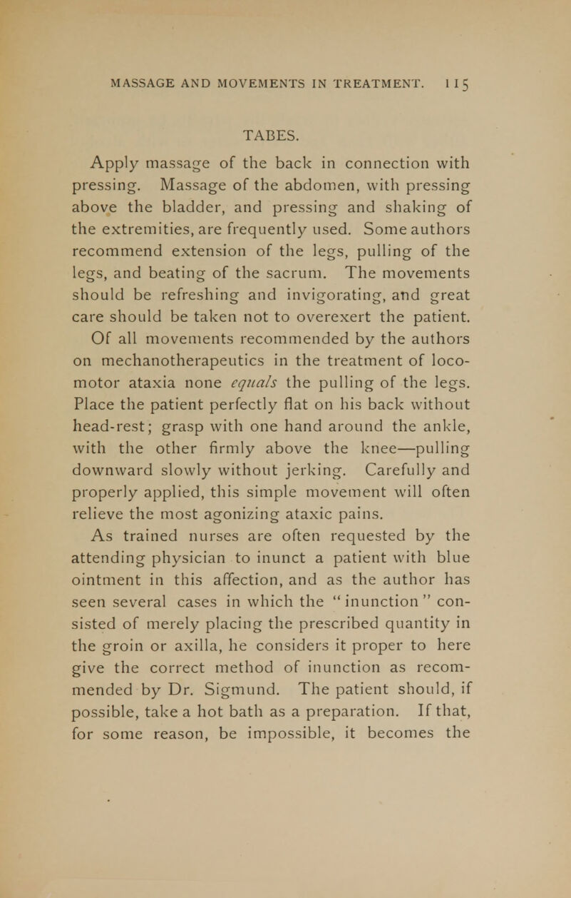 TABES. Apply massage of the back in connection with pressing. Massage of the abdomen, with pressing above the bladder, and pressing and shaking of the extremities, are frequently used. Some authors recommend extension of the legs, pulling of the legs, and beating of the sacrum. The movements should be refreshing and invigorating, and great care should be taken not to overexert the patient. Of all movements recommended by the authors on mechanotherapeutics in the treatment of loco- motor ataxia none equals the pulling of the legs. Place the patient perfectly flat on his back without head-rest; grasp with one hand around the ankle, with the other firmly above the knee—pulling downward slowly without jerking. Carefully and properly applied, this simple movement will often relieve the most agonizing ataxic pains. As trained nurses are often requested by the attending physician to inunct a patient with blue ointment in this affection, and as the author has seen several cases in which the inunction con- sisted of merely placing the prescribed quantity in the groin or axilla, he considers it proper to here give the correct method of inunction as recom- mended by Dr. Sigmund. The patient should, if possible, take a hot bath as a preparation. If that, for some reason, be impossible, it becomes the