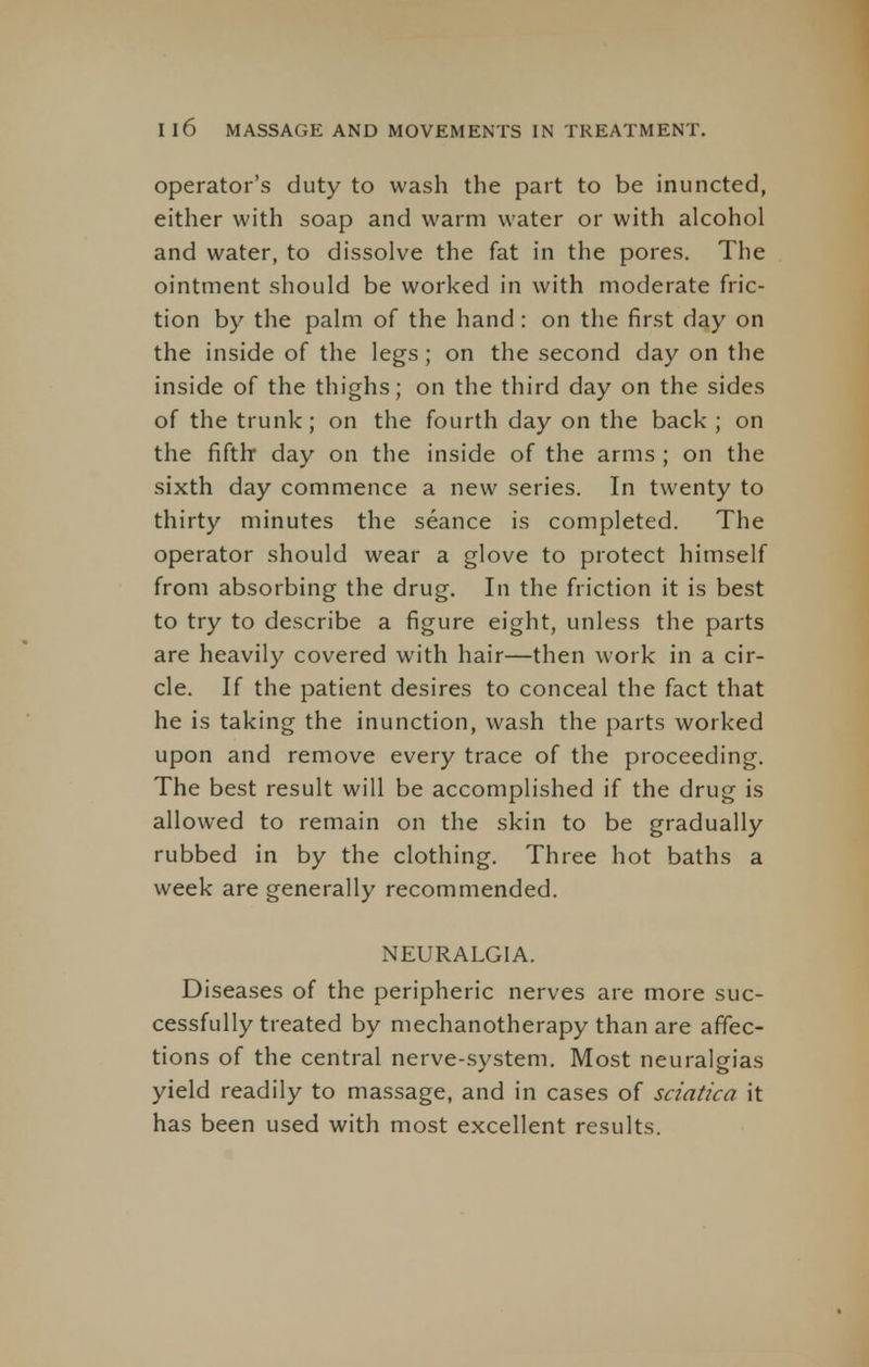 operator's duty to wash the part to be inuncted, either with soap and warm water or with alcohol and water, to dissolve the fat in the pores. The ointment should be worked in with moderate fric- tion by the palm of the hand : on the first day on the inside of the legs ; on the second day on the inside of the thighs; on the third day on the sides of the trunk; on the fourth day on the back ; on the fifth* day on the inside of the arms; on the sixth day commence a new series. In twenty to thirty minutes the seance is completed. The operator should wear a glove to protect himself from absorbing the drug. In the friction it is best to try to describe a figure eight, unless the parts are heavily covered with hair—then work in a cir- cle. If the patient desires to conceal the fact that he is taking the inunction, wash the parts worked upon and remove every trace of the proceeding. The best result will be accomplished if the drug is allowed to remain on the skin to be gradually rubbed in by the clothing. Three hot baths a week are generally recommended. NEURALGIA. Diseases of the peripheric nerves are more suc- cessfully treated by mechanotherapy than are affec- tions of the central nerve-system. Most neuralgias yield readily to massage, and in cases of sciatica it has been used with most excellent results.
